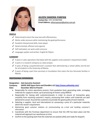 AILEEN ZAMORA PARPAN
Contact No: +971 50 9047446
Email Address: ailhynnparpan@yahoo.com.ph
PROFILE
✔ Determined to learn the new task with effectiveness.
✔ Works under pressure while maintaining the good performance.
✔ Excellent interpersonal skills, team player
✔ Detail oriented, efficient and organize
✔ Self motivated, can work under pressure
✔ Languages spoken and written: English & Filipino
SUMMARY
✔ 4 years in sales operations that deals with the suppliers and customer’s requirement (UAE).
✔ 2 years in a research company as a data analyst.
✔ 4 years of being a psychometrician’s assistant that administering a school ability and IQ test
for all students in the University of Manila.
✔ 9 years of being a part time secretary in Foundation that caters the less fortunate families in
Manila.
PROFESSIONAL EXPERIENCES:
Designation: Sale Executive Assistant
Company: SAIFEE SHIP Spare Parts and Chandlers LLC http://www.saifeeship.com/
Date: December 2012 to Present
 Responsible for entire operations process, from quotation level, generating order, arranging
materials for supply to vessel, up to processing of invoice using ORACLE
 Responsible for liaising with customers/vessels in order to ensure all transaction goes
smoothly from receiving customer’s inquiry, processing their orders until materials are well
delivered to vessel. Assured the customers to provide the good quality of each material.
 Selecting a supplier, local and international on canvassing a price of a particular materials
which the vessel’s requirement.
 Maintaining good customer relations on communicating via e-mail and handling customer’s
information.
 Coordinate with the Purchase department to ensure that the LPO has been place and the
material will approach our warehouse on time.
 Confirm to the packing team that the materials are packed safely and ready for dispatch.
 
