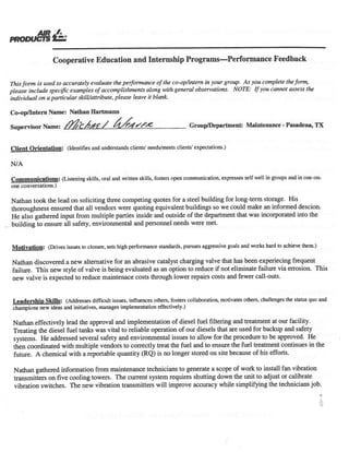 PRODU
Cooperative Education and Internship Programs—Performance Feedback
Thisform is used to accurately evaluate the peiformance ofthe co-op/intern in your group. As you complete theform,
please include specific examples ofaccomplishments along with general observations. NOTE: Ifyou cannot assess the
individual on a particular skill/attribute, please leave it blank.
Co-opIlntern Name: Nathan Hartmann
Supervisor Name: /?c%1P / /j,7i”/’AZ GroupIDepartment: Maintenance - Pasadena, TX
Client Orientation: (Identifies and understands clients’ needs/meets clients’ expectations.)
Communications: (Listening skills, oral and written skills, fosters open communication, expresses self well in groups and in one-on-
one conversations.)
Nathan took the lead on soliciting three competing quotes for a steel building for long-term storage. His
thoroughness ensured that all vendors were quoting equivalent buildings so we could make an informed descion.
He also gathered input from multiple parties inside and outside of the department that was incorporated into the
building to ensure all safety, environmental and personnel needs were met.
Motivation: (Drives issues to closure, sets high performance standards, pursues aggressive goals and works hard to achieve them.)
Nathan discovered a new alternative for an abrasive catalyst charging valve that has been experiecing frequent
failure. This new style of valve is being evaluated as an option to reduce if not eliminate failure via errosion. This
new valve is expected to reduce maintenace costs through lower repairs costs and fewer call-outs.
Leadership Skills: (Addresses difficult issues, influences others, fosters collaboration, motivates others, challenges the status quo and
champions new ideas and initiatives, manages implementation effectively.)
Nathan effectively lead the approval and implementation of diesel fuel filtering and treatment at our facility.
Treating the diesel fuel tanks was vital to reliable operation of our diesels that are used for backup and safety
systems. He addressed several safety and environmental issues to allow for the procedure to be approved. He
then coordinated with multiple vendors to correctly treat the fuel and to ensure the fuel treatment continues in the
future. A chemical with a reportable quantity (RQ) is no longer stored on site because of his efforts.
Nathan gathered information from maintenance technicians to generate a scope of work to install fan vibration
transmitters on five cooling towers. The current system requires shutting down the unit to adjust or calibrate
vibration switches. The new vibration transmitters will improve accuracy while simplifying the technicians job.
 