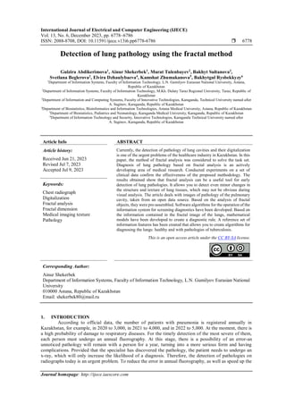 International Journal of Electrical and Computer Engineering (IJECE)
Vol. 13, No. 6, December 2023, pp. 6778~6786
ISSN: 2088-8708, DOI: 10.11591/ijece.v13i6.pp6778-6786  6778
Journal homepage: http://ijece.iaescore.com
Detection of lung pathology using the fractal method
Gulzira Abdikerimova1
, Ainur Shekerbek1
, Murat Tulenbayev2
, Bakhyt Sultanova3
,
Svetlana Beglerova2
, Elvira Dzhaulybaeva4
, Kamshat Zhumakanova5
, Bakhytgul Rysbekkyzy6
1
Department of Information Systems, Faculty of Information Technology, L.N. Gumilyov Eurasian National University, Astana,
Republic of Kazakhstan
2
Department of Information Systems, Faculty of Information Technology, M.Kh. Dulaty Taraz Regional University, Taraz, Republic of
Kazakhstan
3
Department of Information and Computing Systems, Faculty of Innovative Technologies, Karaganda, Technical University named after
A. Saginov, Karaganda, Republic of Kazakhstan
4
Department of Biostatistics, Bioinformatics and Information Technologies, Astana Medical University, Astana, Republic of Kazakhstan
5
Department of Biostatistics, Pediatrics and Neonatology, Karaganda Medical University, Karaganda, Republic of Kazakhstan
6
Department of Information Technology and Security, Innovative Technologies, Karaganda Technical University named after
A. Saginov, Karaganda, Republic of Kazakhstan
Article Info ABSTRACT
Article history:
Received Jun 21, 2023
Revised Jul 7, 2023
Accepted Jul 9, 2023
Currently, the detection of pathology of lung cavities and their digitalization
is one of the urgent problems of the healthcare industry in Kazakhstan. In this
paper, the method of fractal analysis was considered to solve the task set.
Diagnosis of lung pathology based on fractal analysis is an actively
developing area of medical research. Conducted experiments on a set of
clinical data confirm the effectiveness of the proposed methodology. The
results obtained show that fractal analysis can be a useful tool for early
detection of lung pathologies. It allows you to detect even minor changes in
the structure and texture of lung tissues, which may not be obvious during
visual analysis. The article deals with images of pathology of the pulmonary
cavity, taken from an open data source. Based on the analysis of fractal
objects, they were pre-assembled. Software algorithms for the operation of the
information system for screening diagnostics have been developed. Based on
the information contained in the fractal image of the lungs, mathematical
models have been developed to create a diagnostic rule. A reference set of
information features has been created that allows you to create algorithms for
diagnosing the lungs: healthy and with pathologies of tuberculosis.
Keywords:
Chest radiograph
Digitalization
Fractal analysis
Fractal dimension
Medical imaging texture
Pathology
This is an open access article under the CC BY-SA license.
Corresponding Author:
Ainur Shekerbek
Department of Information Systems, Faculty of Information Technology, L.N. Gumilyov Eurasian National
University
010000 Astana, Republic of Kazakhstan
Email: shekerbek80@mail.ru
1. INTRODUCTION
According to official data, the number of patients with pneumonia is registered annually in
Kazakhstan, for example, in 2020 to 3,000, in 2021 to 4,000, and in 2022 to 5,000. At the moment, there is
a high probability of damage to respiratory diseases. For the timely detection of the most severe of them,
each person must undergo an annual fluorography. At this stage, there is a possibility of an error-an
unnoticed pathology will remain with a person for a year, turning into a more serious form and having
complications. Provided that the specialist has discovered the pathology, the patient needs to undergo an
x-ray, which will only increase the likelihood of a diagnosis. Therefore, the detection of pathologies on
radiographs today is an urgent problem. To reduce the error in annual fluorography, as well as speed up the
 