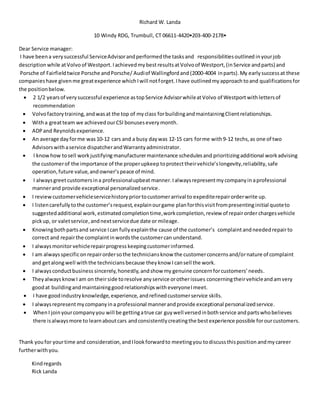 Richard W. Landa
10 Windy RDG, Trumbull, CT 06611-4420•203-400-2178•
Dear Service manager:
I have beena very successful ServiceAdvisorandperformedthe tasksand responsibilitiesoutlined inyourjob
description while atVolvoof Westport. Iachievedmybest resultsatVolvoof Westport,(inService andparts) and
Porsche of Fairfieldtwice Porsche andPorsche/ Audiof Wallingfordand (2000-4004 inparts). My early successat these
companieshave givenme greatexperience whichIwill notforget.Ihave outlinedmyapproach toand qualificationsfor
the positionbelow.
 2 1/2 yearsof verysuccessful experience astopService AdvisorwhileatVolvo of Westportwithlettersof
recommendation
 Volvofactorytraining,andwasat the top of myclass forbuildingandmaintainingClientrelationships.
 Witha greatteam we achievedourCSI bonusesevery month.
 ADPand Reynoldsexperience.
 An average day forme was 10-12 cars and a busy daywas 12-15 cars forme with9-12 techs,as one of two
Advisorswithaservice dispatcherandWarrantyadministrator.
 I knowhow tosell workjustifyingmanufacturermaintenance schedulesand prioritizingadditional workadvising
the customerof the importance of the properupkeep toprotecttheirvehicle’slongevity,reliability,safe
operation,future value,andowner’speace of mind.
 I alwaysgreetcustomersina professionalupbeat manner.I alwaysrepresent mycompanyin aprofessional
mannerand provide exceptional personalizedservice.
 I reviewcustomervehicleservicehistorypriortocustomerarrival to expediterepairorderwrite up.
 I listencarefullytothe customer’srequest,explainourgame planforthisvisit frompresentinginitial quoteto
suggestedadditional work, estimatedcompletion time,workcompletion,review of repairorder chargesvehicle
pickup, or valetservice,andnextservicedue date or mileage.
 Knowingbothpartsand service Ican fullyexplainthe cause of the customer’s complaintandneededrepairto
correct and repairthe complaintinwords the customercan understand.
 I alwaysmonitorvehiclerepairprogress keepingcustomerinformed.
 I am alwaysspecificonrepairordersothe techniciansknow the customerconcernsand/ornature of complaint
and getalongwell withthe techniciansbecause theyknow I cansell the work.
 I alwaysconductbusiness sincerely, honestly,andshow my genuine concernforcustomers’needs.
 Theyalways knowI am on theirside toresolve anyservice orotherissues concerningtheirvehicleandamvery
goodat buildingand maintaininggood relationshipswith everyoneI meet.
 I have goodindustryknowledge,experience, andrefinedcustomerservice skills.
 I alwaysrepresentmycompanyina professional mannerandprovide exceptional personalizedservice.
 WhenI joinyourcompanyyou will be gettingatrue car guywell versedinbothservice andpartswhobelieves
there isalwaysmore to learnaboutcars andconsistentlycreatingthe bestexperience possible forourcustomers.
Thank you for yourtime and consideration,andIlookforwardto meetingyou todiscussthisposition andmycareer
furtherwithyou.
Kindregards
Rick Landa
 