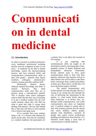 Visit Amazon's Haytham Al Fiqi Page http://amzn.to/1Uaf9Mr
AUTHOR HAYTHAM AL FIQI BLOG http://bit.ly/1QdhLsZ
Communicati
on in dental
medicine
2.1. Introduction
In order to succeed in medical profession,
every healthcare professional including
dentists must be competent at least in two
areas – in medicine (to be able to absorb
knowledge, master the decision-making
process, and have practical skills) and
communication (communication skills to
deal with people – patients, their family
members, colleagues, administrative
workers, laymen and other medical staff).
Historically, dentists always
obtained medical knowledge and skills in
schools. However, they learn
communication skills once they are in
practice using a trial-and-error method.
This is because some senior colleagues
used to think that the best way of learning
is to put a medical student into the real-
world situation where they will find out
what is good and what is wrong when
dealing with patients. The key idea behind
this is that man will learn to swim quickly
if he is thrown into deep water.
If we consider that every analogy
limps a bit, it is obvious that learning by
shock can be risky. Not only for swimmers
(i.e. medical students), but particularly for
a patient who is not taken into account in
this analogy.
It is not surprising that
communication skills are taught in all
developed countries, becoming part of pre-
graduate courses of dental medicine and
postgraduate education. Particularly
private dentists need to have good
communication skills to deal with their
patients, otherwise their patients will go to
other dentist who will be able to calm them
down, encourage them, explain procedures
to them, give them advice, so that they will
leave the dental surgery satisfied.
The dentist communicates with
his/her patients not only through what he is
saying or not saying but also through the
way of delivering the information to the
patient, i.e. what words he/she chooses,
what expression is in his/her face, etc.
Besides verbal communication, non-verbal
communication also plays an important
role. A medical student is usually able to
deal with common patients but the dentist
also meets children, elderly people,
patients with disabilities, seriously ill
people who expect correct professional
handling and behaviour from him/her. It is
therefore worth taking a close look at
communication in dental medicine.
 