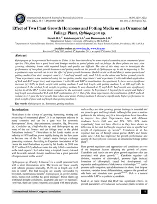 International Research Journal of Biological Sciences ___________________________________ ISSN 2278-3202
Vol. 2(12), 11-17, December (2013) Int. Res. J. Biological Sci.
International Science Congress Association 11
Effect of Two Plant Growth Hormones and Potting Media on an Ornamental
Foliage Plant, Ophiopogon sp.
Herath H.E.1*
, Krishnarajah S.A.2
, and Damunupola J.W.1
1
Department of Botany, University of Peradeniya, SRI LANKA
2
Department of National Botanic Gardens, Floriculture Research and Development Unit, Royal Botanic Gardens, Peradeniya, SRI LANKA
Available online at: www.isca.in, www.isca.me
Received 8th
July 2013, revised 8th
September 2013, accepted 9th
October 2013
Abstract
Ophiopogon sp. is a perennial herb native to China. It has been introduced to some tropical countries as an ornamental plant
species. This plant has a good local and foreign market as potted plants and cut foliage. As these plants are very slow
growing, obtaining leaves with required length and quality are difficult. The aim of this study was to investigate the
performance of two plant growth hormones and potting media on the growth of Ophiopogon sp. to aid in improving it. Pot
experiments were carried out to test the effect of plant growth hormones (Indole acetic acid and Benzyl amino purine) and
potting media (Coir dust: compost: sand 1:1:1 and leaf mould: soil: sand 1:1:1) on the above and below ground growth.
Three experiments were conducted using the two potting media, experiment 1 and experiment 2 with individual application
of IAA and BAP respectively and experiment 3 with IAA and BAP in combination. In experiment 1, there was a significant
increase (p≤ 0.05) in fresh weight with potting medium 2 and leaf length with potting medium 1, at 100 mg/l IAA. In
experiment 2, the highest fresh weight (in potting medium 2) was obtained at 75 mg/l BAP. Leaf length was significantly
higher in all the BAP treated plants compared to the untreated control. In Experiment 3, highest fresh weight and highest
leaf length was observed at IAA with BAP combination of 1:1. Out of the three experiments, the combination of BAP and IAA
volume in 1:1 gave the best results than when used alone. Potting medium 2 showed a significantly higher performance in
fresh weight of plant and leaf length than potting medium 1.
Key words: Ophiopogon sp., hormones, potting medium.
Introduction
Floriculture is the science of growing, harvesting, storing and
processing of ornamental plants1
. It is an important industry in
many countries and can be a gate way for economic
development2
. Rose, chrysanthemum, carnation, lily, Dracaena
sp., Cordyline sp., Dieffenbachia sp. and Ophiopogon sp. are
some of the cut flowers and cut foliage used in the global
floriculture industry3,4
. Floriculture in Sri Lanka started as an
industry in 1970 and has grown rapidly during the last few years
to become one of the Sri Lanka's major foreign exchange
generating ventures. According to Exporters Association of Sri
Lanka the total floriculture exports by Sri Lanka, in 2011 was
17.37 million US $ which accounts for only 0.16% contribution
to the total exports5
. Sri Lanka being a tropical country blessed
with favorable natural climatic conditions has a great potential
of improvement in this sector6
.
Ophiopogon sp. (Family: Liliaceae7
) is a small perennial herb
with a short rhizomatous stem. The leaves are linear usually
with whitish streaked abaxially, 15-70 cm in length and 3-15
mm in width8
. The leaf tussocks are usually surrounded by
brownish, membranous sheaths8
. Ophiopogon sp. prefers fertile,
moist, humus-rich soil that has good drainage8
. These plants can
withstand drought conditions, adaptable and easy to maintain9
.
However, there are some concerns associated with these plants,
such as they are slow growing, proper drainage is essential and
are prone to pest and fungi attack. Although this poses a serious
problem in the industry very few investigations have been done
to improve this plant. Experiments done with different
irradiance levels (full sun and 20%, 50%, 80% shade
respectively) have not been effective as they have shown no
difference in the total leaf length, mean leaf area or specific leaf
weight of Ophiopogon sp. leaves10
. Tennekoon et al. has
reported that use of Benzyl amino purine (BAP) and Indole
acetic acid (IAA) has improved the growth performance and
quality of Chlorophytom comosum, an ornamental foliage potted
plant11
.
Plant growth regulators and appropriate soil conditions are two
of the important factors affecting the growth of plants.
Cyatokinin and Auxin are two plant growth regulators that are
associated with plant growth13,12
. Cytokinin regulate cell
division, retention of chlorophyll, promote light induced
formation of chlorophyll, lateral bud development, cell
expansion and regulation of sink/source relationships14-18
. Auxin
promote cell elongation, apical dominance in shoot, fruit drop or
retention, vascular tissue differentiation, suppress the growth of
side buds and stimulate root growth14,19,20
. IAA is a natural
auxin while BAP is a synthetic cyatokinin.
Soad et al. have found that BAP has significant effects on
growth parameters of Codiaeum variegatum plants in terms of
 