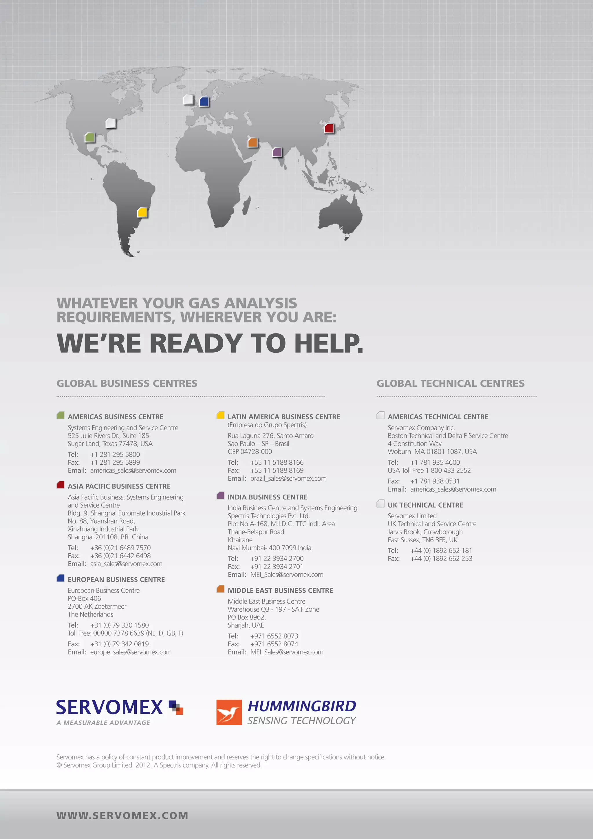 Whatever your gas analysis
requirements, wherever you are:

we’re ready to help.
Global business centres                                                                                          Global Technical centres


  	 mericas Business Centre
   A                                                       	Latin America Business Centre                          	 Americas Technical Centre
	Systems Engineering and Service Centre                    (Empresa do Grupo Spectris)                          	Servomex Company Inc.
  525 Julie Rivers Dr., Suite 185                       	 Laguna 276, Santo Amaro
                                                          Rua                                                      Boston Technical and Delta F Service Centre
  Sugar Land, Texas 77478, USA                          	 Sao Paulo – SP – Brasil                                  4 Constitution Way
	Tel:	 +1 281 295 5800                                  	 CEP 04728-000                                            Woburn MA 01801 1087, USA
	Fax:	 +1 281 295 5899                                  	Tel:	 +55 11 5188 8166                                 	Tel: 	 +1 781 935 4600
	Email:	americas_sales@servomex.com                     	Fax:	 +55 11 5188 8169                                  	 USA Toll Free 1 800 433 2552
                                                        	Email:	brazil_sales@servomex.com                        	Fax: 	 +1 781 938 0531
  	 Asia Pacific Business Centre                                                                                 	Email: 	americas_sales@servomex.com
	Asia Pacific Business, Systems Engineering               	India Business Centre
  and Service Centre                                    	India Business Centre and Systems Engineering             	 UK Technical Centre
  Bldg. 9, Shanghai Euromate Industrial Park              Spectris Technologies Pvt. Ltd.                        	Servomex Limited
  No. 88, Yuanshan Road,                                  Plot No.A-168, M.I.D.C. TTC Indl. Area                   UK Technical and Service Centre
  Xinzhuang Industrial Park                               Thane-Belapur Road                                       Jarvis Brook, Crowborough
  Shanghai 201108, P.R. China                             Khairane                                                 East Sussex, TN6 3FB, UK
	Tel:	 +86 (0)21 6489 7570                                Navi Mumbai- 400 7099 India                            	Tel:	     +44 (0) 1892 652 181
	Fax:	 +86 (0)21 6442 6498                              	Tel:	 +91 22 3934 2700                                  	Fax:	     +44 (0) 1892 662 253
	Email:	asia_sales@servomex.com                         	Fax:	+91 22 3934 2701
                                                        	Email:	MEI_Sales@servomex.com
  	European Business Centre
	European Business Centre                                 	 middle east Business Centre
  PO-Box 406                                            	Middle East Business Centre
  2700 AK Zoetermeer                                      Warehouse Q3 - 197 - SAIF Zone
  The Netherlands                                         PO Box 8962,
	Tel:	 +31 (0) 79 330 1580                                Sharjah, UAE
	 Toll Free: 00800 7378 6639 (NL, D, GB, F)             	Tel:	 +971 6552 8073
	Fax:	 +31 (0) 79 342 0819                              	Fax:	 +971 6552 8074
	Email:	europe_sales@servomex.com                       	Email:	MEI_Sales@servomex.com




A measurable advantage




Servomex has a policy of constant product improvement and reserves the right to change specifications without notice.
© Servomex Group Limited. 2012. A Spectris company. All rights reserved.




www.ser vomex.com
 