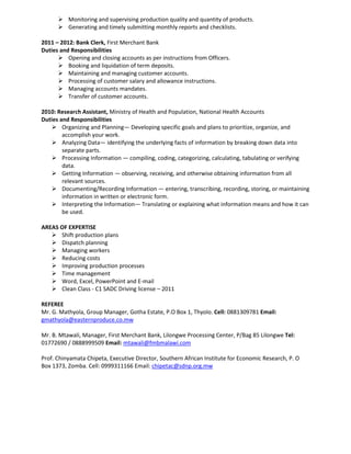  Monitoring and supervising production quality and quantity of products.
 Generating and timely submitting monthly reports and checklists.
2011 – 2012: Bank Clerk, First Merchant Bank
Duties and Responsibilities
 Opening and closing accounts as per instructions from Officers.
 Booking and liquidation of term deposits.
 Maintaining and managing customer accounts.
 Processing of customer salary and allowance instructions.
 Managing accounts mandates.
 Transfer of customer accounts.
2010: Research Assistant, Ministry of Health and Population, National Health Accounts
Duties and Responsibilities
 Organizing and Planning— Developing specific goals and plans to prioritize, organize, and
accomplish your work.
 Analyzing Data— identifying the underlying facts of information by breaking down data into
separate parts.
 Processing Information — compiling, coding, categorizing, calculating, tabulating or verifying
data.
 Getting Information — observing, receiving, and otherwise obtaining information from all
relevant sources.
 Documenting/Recording Information — entering, transcribing, recording, storing, or maintaining
information in written or electronic form.
 Interpreting the Information— Translating or explaining what information means and how it can
be used.
AREAS OF EXPERTISE
 Shift production plans
 Dispatch planning
 Managing workers
 Reducing costs
 Improving production processes
 Time management
 Word, Excel, PowerPoint and E-mail
 Clean Class - C1 SADC Driving license – 2011
REFEREE
Mr. G. Mathyola, Group Manager, Gotha Estate, P.O Box 1, Thyolo. Cell: 0881309781 Email:
gmathyola@easternproduce.co.mw
Mr. B. Mtawali, Manager, First Merchant Bank, Lilongwe Processing Center, P/Bag 85 Lilongwe Tel:
01772690 / 0888999509 Email: mtawali@fmbmalawi.com
Prof. Chinyamata Chipeta, Executive Director, Southern African Institute for Economic Research, P. O
Box 1373, Zomba. Cell: 0999311166 Email: chipetac@sdnp.org.mw
 