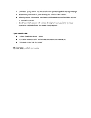 • Establishes quality service and ensure consistent operational performance against target.
• Works closely with clients to jointly develop plan to improve the business.
• Regularly reviews performance, identifies opportunities for improvement where required,
for future advancement.
• Coordinate multiple projects with business development users, customer to ensure
projects are complete on time and meet business objective.
Special Abilities:
• Fluent in spoken and written English
• Proficient in Microsoft Word, Microsoft Excel and Microsoft Power Point
• Proficient in typing Thai and English
References: Available on requests
 