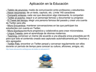 Aplicación en la Educación - Tablón de anuncios-  medio de comunicación entre profesores y estudiantes-  - Hacer resúmenes-  de un texto, capítulo, etc. Límite 140 caracteres -  Compartir enlaces-  cada vez que descubren algo interesante, lo compartan -  Twitter al acecho-  seguir a un personaje famoso y documentar su progreso -  El Tweet del tiempo-  elegir una persona famosa del pasado y crear una cuenta de Twitter para ella. -  Micro Encuentros-  mantener conversaciones en las que participen los estudiantes con cuenta en Twitter. -  Micro Escritura- escritura progresiva y colaborativa para crear microrrelatos. -  Lingua Tweeta-  para el aprendizaje de idiomas modernos. -  Tweming-  comenzar un meme (de acuerdo a una etiqueta única precedida por #) para que todo el contenido creado sea capturado automáticamente por Twemes u otro agregador. -  Twitter Pals-  encontrar un Twitter penpal y conversar regularmente con ellos durante un período de tiempo para conocer su cultura, aficiones, amigos, etc. http://www.educacontic.es/blog/usos-de-twitter-en-educacion-0   