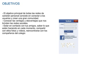 OBJETIVOS - El objetivo principal de todas las redes de carácter personal consiste en conectar a los usuarios y crear una gran comunidad. - Conocer las ventajas y desventajas que nos brindan las redes sociales. - Estar en contacto con tus amigos, saber lo que están haciendo en cada momento, compartir con ellos fotos y vídeos, reencontrarse con los compañeros del colegio 