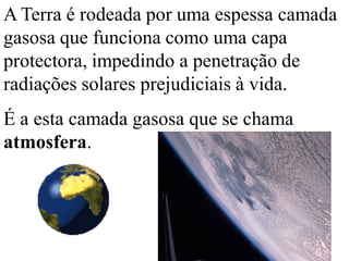A Terra é rodeada por uma espessa camada
gasosa que funciona como uma capa
protectora, impedindo a penetração de
radiações solares prejudiciais à vida.
É a esta camada gasosa que se chama
atmosfera.
 