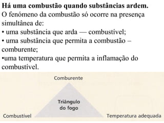 Há uma combustão quando substâncias ardem.
O fenómeno da combustão só ocorre na presença
simultânea de:
• uma substância que arda — combustível;
• uma substância que permita a combustão –
comburente;
•uma temperatura que permita a inflamação do
combustível.
 