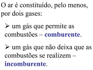 O ar é constituído, pelo menos,
por dois gases:
 um gás que permite as
combustões – comburente.
 um gás que não deixa que as
combustões se realizem –
incomburente.
 