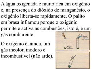 A água oxigenada é muito rica em oxigénio
e, na presença do dióxido de manganésio, o
oxigénio liberta-se rapidamente. O palito
em brasa inflamou porque o oxigénio
permite e activa as combustões, isto é, é um
gás comburente.
O oxigénio é, ainda, um
gás incolor, inodoro e
incombustível (não arde).
 