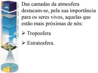 Das camadas da atmosfera
destacam-se, pela sua importância
para os seres vivos, aquelas que
estão mais próximas de nós:
 Troposfera
 Estratosfera.
 