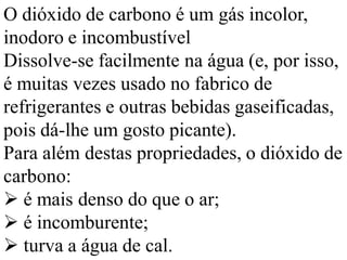 O dióxido de carbono é um gás incolor,
inodoro e incombustível
Dissolve-se facilmente na água (e, por isso,
é muitas vezes usado no fabrico de
refrigerantes e outras bebidas gaseificadas,
pois dá-lhe um gosto picante).
Para além destas propriedades, o dióxido de
carbono:
 é mais denso do que o ar;
 é incomburente;
 turva a água de cal.
 