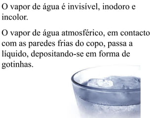 O vapor de água é invisível, inodoro e
incolor.
O vapor de água atmosférico, em contacto
com as paredes frias do copo, passa a
líquido, depositando-se em forma de
gotinhas.
 