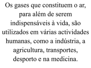 Os gases que constituem o ar,
para além de serem
indispensáveis à vida, são
utilizados em várias actividades
humanas, como a indústria, a
agricultura, transportes,
desporto e na medicina.
 