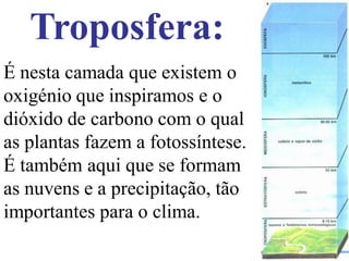 Troposfera:
É nesta camada que existem o
oxigénio que inspiramos e o
dióxido de carbono com o qual
as plantas fazem a fotossíntese.
É também aqui que se formam
as nuvens e a precipitação, tão
importantes para o clima.
 