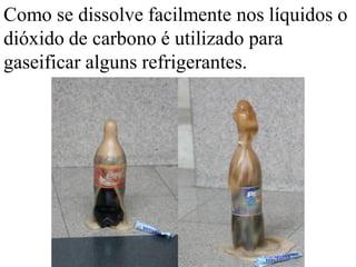 Como se dissolve facilmente nos líquidos o
dióxido de carbono é utilizado para
gaseificar alguns refrigerantes.
 