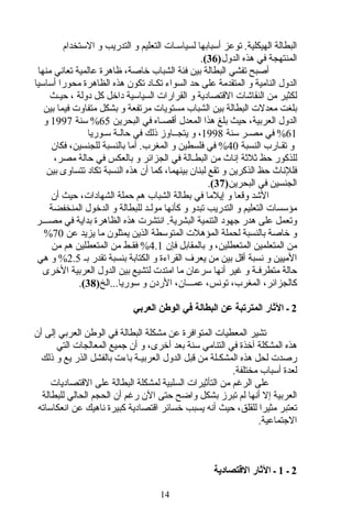‫الستخدام‬ ‫و‬ ‫التدريب‬ ‫و‬ ‫التعليم‬ ‫لسياسـات‬ ‫أسبابها‬ ‫توعز‬ .‫الهيكلية‬ ‫البطالة‬
‫الدول‬ ‫هذه‬ ‫في‬ ‫المنتهجة‬)36(.
‫منها‬ ‫تعاني‬ ‫عالمية‬ ‫ظاهرة‬ ،‫خاصة‬ ‫الشباب‬ ‫فئة‬ ‫بين‬ ‫البطالة‬ ‫تفشي‬ ‫أصبح‬
‫أساسيا‬ ‫محورا‬ ‫الظاهرة‬ ‫هذه‬ ‫تكون‬ ‫تكـاد‬ ‫السواء‬ ‫حد‬ ‫على‬ ‫المتقدمة‬ ‫و‬ ‫النامية‬ ‫الدول‬
‫حيـث‬ ، ‫دولة‬ ‫كل‬ ‫داخل‬ ‫السياسية‬ ‫القرارات‬ ‫و‬ ‫القتصادية‬ ‫النقاشات‬ ‫من‬ ‫لكثير‬
‫بين‬ ‫فيما‬ ‫متفاوت‬ ‫بشكل‬ ‫و‬ ‫مرتفعة‬ ‫مستويات‬ ‫الشباب‬ ‫بين‬ ‫البطالة‬ ‫معدلت‬ ‫بلغت‬
‫البحرين‬ ‫في‬ ‫أقصـاه‬ ‫المعدل‬ ‫هذا‬ ‫بلغ‬ ‫حيث‬ ،‫العربية‬ ‫الدول‬65‫سنة‬ %1997‫و‬
61‫سنة‬ ‫مصـر‬ ‫في‬ %1998‫سـوريا‬ ‫حالـة‬ ‫في‬ ‫ذلك‬ ‫يتجــاوز‬ ‫و‬ ،
‫النسبة‬ ‫تقـارب‬ ‫و‬40‫فكان‬ ،‫للجنسين‬ ‫بالنسبة‬ ‫أما‬ .‫المغرب‬ ‫و‬ ‫فلسطين‬ ‫في‬ %
،‫مصر‬ ‫حالة‬ ‫في‬ ‫بالعكس‬ ‫و‬ ‫الجزائر‬ ‫في‬ ‫البطـالة‬ ‫من‬ ‫إناث‬ ‫ثلثة‬ ‫حظ‬ ‫للذكور‬
‫بين‬ ‫تتساوى‬ ‫تكاد‬ ‫النسبة‬ ‫هذه‬ ‫أن‬ ‫كما‬ ،‫بينهما‬ ‫لبنان‬ ‫تقع‬ ‫و‬ ‫الذكرين‬ ‫حظ‬ ‫فللناث‬
‫البحرين‬ ‫في‬ ‫الجنسين‬)37(.
‫أن‬ ‫حيث‬ ،‫الشهادات‬ ‫حملة‬ ‫هم‬ ‫الشباب‬ ‫بطالة‬ ‫في‬ ‫إيلما‬ ‫و‬ ‫وقعا‬ ‫الشد‬
‫المنخفضة‬ ‫الدخول‬ ‫و‬ ‫للبطالة‬ ‫مولـد‬ ‫كأنها‬ ‫و‬ ‫تبدو‬ ‫التدريب‬ ‫و‬ ‫التعليم‬ ‫مؤسسات‬
‫مصـــر‬ ‫في‬ ‫بداية‬ ‫الظاهرة‬ ‫هذه‬ ‫انتشرت‬ .‫البشرية‬ ‫التنمية‬ ‫جهود‬ ‫هدر‬ ‫على‬ ‫وتعمل‬
‫عن‬ ‫يزيد‬ ‫ما‬ ‫يمثلون‬ ‫الذين‬ ‫المتوسطة‬ ‫المؤهلت‬ ‫لحملة‬ ‫بالنسبة‬ ‫خاصة‬ ‫و‬70%
‫فإن‬ ‫بالمقابل‬ ‫و‬ ،‫المتعطلين‬ ‫المتعلمين‬ ‫من‬4.1‫من‬ ‫هم‬ ‫المتعطلين‬ ‫من‬ ‫فقـط‬ %
‫بـ‬ ‫تقدر‬ ‫بنسبة‬ ‫الكتابة‬ ‫و‬ ‫القراءة‬ ‫يعرف‬ ‫من‬ ‫بين‬ ‫أقل‬ ‫نسبة‬ ‫و‬ ‫الميين‬2.5%‫هي‬ ‫و‬
‫الخرى‬ ‫العربية‬ ‫الدول‬ ‫بين‬ ‫لتشيع‬ ‫امتدت‬ ‫ما‬ ‫سرعان‬ ‫أنها‬ ‫غير‬ ‫و‬ ‫متطرفـة‬ ‫حالة‬
‫سوريا...الخ‬ ‫و‬ ‫الردن‬ ،‫عمـــان‬ ،‫تونس‬ ،‫المغرب‬ ،‫كالجزائر‬)38(.
2‫العربي‬ ‫الوطن‬ ‫في‬ ‫البطالة‬ ‫عن‬ ‫المترتبة‬ ‫الاثار‬ ‫ـ‬
‫أن‬ ‫إلى‬ ‫العربي‬ ‫الوطن‬ ‫في‬ ‫البطالة‬ ‫مشكلة‬ ‫عن‬ ‫المتوافرة‬ ‫المعطيات‬ ‫تشير‬
‫التي‬ ‫المعالجات‬ ‫جميع‬ ‫أن‬ ‫و‬ ،‫أخرى‬ ‫بعد‬ ‫سنة‬ ‫التنامي‬ ‫في‬ ‫آخذة‬ ‫المشكلة‬ ‫هذه‬
‫ذلك‬ ‫و‬ ‫يع‬ ‫الذر‬ ‫بالفشل‬ ‫باءت‬ ‫العربيـة‬ ‫الدول‬ ‫قبل‬ ‫من‬ ‫المشكـلة‬ ‫هذه‬ ‫لحل‬ ‫رصدت‬
.‫مختلفة‬ ‫أسباب‬ ‫لعدة‬
‫القتصاديات‬ ‫على‬ ‫البطالة‬ ‫لمشكلة‬ ‫السلبية‬ ‫التأثيرات‬ ‫من‬ ‫الرغم‬ ‫على‬
‫للبطالة‬ ‫الحالي‬ ‫الحجم‬ ‫أن‬ ‫رغم‬ ‫الن‬ ‫حتى‬ ‫واضح‬ ‫بشكل‬ ‫تبرز‬ ‫لم‬ ‫أنها‬ ‫إل‬ ‫العربية‬
‫انعكاساته‬ ‫عن‬ ‫ناهيك‬ ‫كبيرة‬ ‫اقتصادية‬ ‫خسائر‬ ‫يسبب‬ ‫أنه‬ ‫حيث‬ ،‫للقلق‬ ‫مثيرا‬ ‫تعتبر‬
.‫الجتماعية‬
2‫ـ‬1‫التقتصادية‬ ‫الاثار‬ ‫ـ‬
14
 