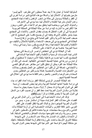 ‫ليسوا‬ ‫لنهم‬ ،‫نظرهم‬ ‫في‬ ‫ا‬ً ‫محظور‬ ‫ل‬ً  ‫عم‬ ‫يعد‬ ‫ل‬ ‫تجاوزها‬ ‫أو‬ ‫العامة‬ ‫السلوكية‬
‫إلى‬ ‫أخرى‬ ‫دراسة‬ ‫تشير‬ ‫النتائج‬ ‫هذه‬ ‫مع‬ ‫ا‬ً ‫واتساتق‬ .‫لها‬ ‫المتثال‬ ‫أو‬ ‫بقبـولها‬ ‫ملزمين‬
‫المجتمع‬ ‫تجاه‬ ‫والعداء‬ ‫الرفض‬ ‫شعور‬ ‫من‬ ‫حالة‬ ‫إلى‬ ‫يــؤديان‬ ‫والبطالة‬ ‫الفقر‬ ‫أن‬
‫النحراف‬ ‫إلى‬ ‫يؤدي‬ ‫مما‬ ،‫لها‬ ‫والمتثال‬ ‫أنظمته‬ ‫بشرعية‬ ‫اليمان‬ ‫وعدم‬
‫ويعزز‬ ،‫النفس‬ ‫على‬ ‫العتداء‬ ‫بجرائم‬ ‫يتعلق‬ ‫فيما‬ ‫وبخاصة‬ ،‫الاجرامي‬ ‫والسلوك‬
‫العربيـــة‬ ‫المملكة‬ ‫في‬ ‫البطالة‬ ‫حالة‬ ‫عن‬ ‫دراسة‬ ‫إليه‬ ‫أشارت‬ ‫ما‬ ‫الفتراض‬ ‫هذا‬
‫المجتمع‬ ‫إلى‬ ‫بالنتماء‬ ‫الشعور‬ ‫بفقدان‬ ‫يصاب‬ ‫تقد‬ ‫العاطل‬ ‫الفـرد‬ ‫أن‬ ‫إلى‬ ‫السعودية‬
‫فإن‬ ‫لذا‬ .‫المجتمع‬ ‫على‬ ‫ناتقمــا‬ ‫يصبح‬ ‫أن‬ ‫إلى‬ ‫يدفعه‬ ‫تقد‬ ‫الذي‬ ،‫بالظلم‬ ‫يشعر‬ ‫حيث‬
‫نسبــة‬ ‫ارتفاع‬ ‫من‬ ‫ينتج‬ ‫الذي‬ ‫العامة‬ ‫القيم‬ ‫وتأثير‬ ‫السرية‬ ‫الضوابط‬ ‫ضعف‬
‫مع‬ ‫والتكيف‬ ‫للمتثال‬ ‫والقابلية‬ ‫الستعداد‬ ‫ضعف‬ ‫إلى‬ ‫يؤدي‬ ‫المجتمع‬ ‫في‬ ‫البطالـة‬
‫زيادة‬ ‫في‬ ‫ا‬ً ‫رئيس‬ ‫ا‬ً ‫سبب‬ ‫يكون‬ ‫الوضــع‬ ‫وهذا‬ ،‫الاجتماعية‬ ‫والضوابط‬ ‫النظمة‬
.‫الملك‬ ‫على‬ ‫العتداء‬ ‫اجرائم‬ ‫خاصة‬ ‫الجريمة‬ ‫نسبة‬
‫يحملها‬ ‫التي‬ ‫الروابـــط‬ ‫أواصـر‬ ‫انخفاض‬ ‫إلى‬ ‫تؤدي‬ ‫البطالة‬ ‫أن‬ ‫كما‬
‫في‬ ‫السائدة‬ ‫الاجتماعية‬ ‫والقيم‬ ‫والنظمة‬ ‫الرسمية‬ ‫المؤسسات‬ ‫تجاه‬ ‫الناس‬
‫تقوم‬ ‫أن‬ ‫تستطيع‬ ‫ل‬ ‫بحيث‬ ‫السرة‬ ‫سلطة‬ ‫فاعلية‬ ‫من‬ ‫تحـــد‬ ‫أنها‬ ‫كمـــا‬ ،‫المجتمـع‬
‫أن‬ ‫ذلك‬ ‫إلى‬ ‫أضـف‬ .‫لطفالها‬ ‫الاجتماعي‬ ‫الضبط‬ ‫عملية‬ ‫في‬ ‫دورها‬ ‫تمارس‬ ‫أو‬
‫النفسي‬ ‫التوافق‬ ‫عدم‬ ‫مظاهر‬ ‫من‬ ‫كثيرا‬ ‫تخلق‬ ‫أن‬ ‫يمكن‬ ‫الفرد‬ ‫عند‬ ‫البطالة‬ ‫حالة‬
‫بحالت‬ ‫يتصفون‬ ‫العمل‬ ‫عن‬ ‫العاطلين‬ ‫من‬ ‫كثيرا‬ ‫أن‬ ‫إلى‬ ‫إضافة‬ ،‫والاجتماعي‬
‫بعـدم‬ ‫العاطلين‬ ‫من‬ ‫كثير‬ ‫يتسـم‬ ‫فمثل‬ .‫والشخصية‬ ‫النفسية‬ ‫الضطرابات‬ ‫من‬
‫في‬ ‫اعتلل‬ ‫إلى‬ ‫يؤدي‬ ‫مما‬ ‫الكفاءة‬ ‫وعدم‬ ‫بالعجز‬ ‫والشعور‬ ‫الرضا‬ ‫وعدم‬ ‫السعادة‬
. ‫لديهم‬ ‫النفسية‬ ‫الصحة‬
‫اجاء‬ ،‫الفقراء‬ ‫أعداد‬ ‫وزيادة‬ ‫الفقر‬ ‫لمشكلة‬ ‫الرئيسي‬ ‫المصدر‬ ‫البطالة‬ ‫تعد‬
‫نسبة‬ ‫أن‬ ،‫الصحف‬ ‫بعض‬ ‫ونشرتها‬ ‫العربية‬ ‫الجامعة‬ ‫أعدتها‬ ‫علمية‬ ‫دراسة‬ ‫في‬
‫بمعدل‬ ‫تزداد‬ ‫العربية‬ ‫الدول‬ ‫في‬ ‫الفقر‬1.7‫نسبته‬ ‫ما‬ ‫يعيش‬ ‫بحيث‬ ،‫ا‬ً ‫سنوي‬ ،%
36‫الدخل‬ ‫من‬ ‫الفرد‬ ‫نصيب‬ ‫أن‬ ‫و‬ ‫الفقر‬ ‫خط‬ ‫تحت‬ ‫العربية‬ ‫الـدول‬ ‫سكــان‬ ‫من‬ %
‫يتعدى‬ ‫ل‬ ‫العربية‬ ‫الدول‬ ‫في‬1500‫ا‬ً ‫سنوي‬ ‫ا‬ً ‫دولر‬)45.(
‫تؤكد‬‫في‬ ‫العربي‬ ‫المال‬ ‫رأس‬ ‫دور‬ ‫أهمية‬ ‫إلى‬ ‫الاجتماعيــة‬ ‫الدراسات‬
‫من‬ ‫يسير‬ ‫اجــزء‬ ‫استثمار‬ ‫أن‬ ‫مبينة‬ ،‫المتزايدة‬ ‫الفقر‬ ‫معدلت‬ ‫على‬ ‫القضاء‬
‫الفقر‬ ‫على‬ ‫القضاء‬ ‫تكفل‬ ‫العربية‬ ‫البلد‬ ‫خارج‬ ‫المهااجرة‬ ‫العربية‬ ‫المـوال‬
‫بدأت‬ ‫البطالة‬ ‫أزمة‬ ‫أن‬ ‫إلى‬ ‫الحصائيـة‬ ‫والبيانات‬ ‫التقارير‬ ‫كافة‬ ‫تشير‬ .‫العربي‬
‫،الجزائر‬ ‫فلسطين‬ ،‫كالعراق‬ ‫متعددة‬ ‫عربية‬ ‫مجتمعات‬ ‫وسط‬ ‫والتوسع‬ ‫التنامي‬
‫كما‬ .‫السابقة‬ ‫والتغاضي‬ ‫التجاهل‬ ‫سياسات‬ ‫معها‬ ‫تنفع‬ ‫تعـد‬ ‫ولم‬ ،‫وسورية‬ ‫،مصر‬
‫تشهدها‬ ‫التي‬ ‫الستقـــرار‬ ‫عدم‬ ‫وحالة‬ ‫المتسارعة‬ ‫والتطورات‬ ‫الحداث‬ ‫أن‬
‫ناهيك‬ .‫بالمنطقة‬ ‫البطالة‬ ‫أزمة‬ ‫تفاتقم‬ ‫زيادة‬ ‫على‬ ‫ساعدت‬ ‫الوسط‬ ‫الشرق‬ ‫منطقة‬
‫العربية‬ ‫الدول‬ ‫بعض‬ ‫تشهدها‬ ‫التي‬ ‫الشرعية‬ ‫غير‬ ‫الواسعة‬ ‫الهجرة‬ ‫مشكلة‬ ‫عن‬
17
 