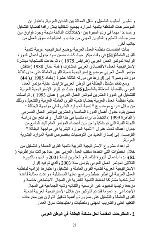‫أن‬ ‫باعتبار‬ .‫العربية‬ ‫البلدان‬ ‫بين‬ ‫العمالة‬ ‫تنقل‬ ‫و‬ ‫التشغيل‬ ‫أساليب‬ ‫تطوير‬ ‫و‬
‫التشغيل‬ ‫لقضايا‬ ‫رافدا‬ ‫يمثل‬ ‫أشكالها‬ ‫بجميع‬ ‫الموارد‬ ‫بتنمية‬ ‫المتعلقة‬ ‫الموضوعات‬
‫بين‬ ‫فوارق‬ ‫واجود‬ ‫نتيجة‬ ‫الناشئة‬ ‫الختللت‬ ‫بين‬ ‫الفجوة‬ ‫ردم‬ ‫في‬ ‫مهما‬ ‫مساعدا‬ ‫و‬
‫من‬ ‫العمل‬ ‫سوق‬ ‫احتيااجات‬ ‫و‬ ‫اجانب‬ ‫من‬ ‫المهني‬ ‫التكوين‬ ‫و‬ ‫التعليم‬ ‫مخراجــات‬
.‫آخر‬ ‫اجانب‬
‫لتنمية‬ ‫عربية‬ ‫استراتيجيه‬ ‫بوضع‬ ‫العربية‬ ‫العمل‬ ‫منظمة‬ ‫اهتمامات‬ ‫بدأت‬
‫العاملة‬ ‫القوى‬)51(‫الدورة‬ ‫أعمال‬ ‫اجدول‬ ‫بنود‬ ‫ضمن‬ ‫كانت‬ ‫حيث‬ ‫مبكر‬ ‫وتقت‬ ‫في‬
‫)طرابلس‬ ‫العربي‬ ‫العمل‬ ‫لمؤتمر‬ ‫الرابعة‬1975‫مباشرة‬ ‫كاستجابة‬ ‫اجاءت‬ ‫ثم‬ ، (
‫عمان‬ ‫تقمة‬ ) ‫المشترك‬ ‫العربي‬ ‫التقتصادي‬ ‫العمل‬ ‫لستراتيجية‬1980‫فناتقش‬ (
‫ثلثة‬ ‫مدى‬ ‫على‬ ‫العاملة‬ ‫القوى‬ ‫تنمية‬ ‫إستراتيجية‬ ‫موضوع‬ ‫العربي‬ ‫العمل‬ ‫مؤتمر‬
‫بغداد‬ ) ‫عشرة‬ ‫الثالثة‬ ‫دورته‬ ‫في‬ ‫إتقرارها‬ ‫إلى‬ ‫وصول‬ ‫دورات‬1985.()44(
‫العمل‬ ‫مؤتمر‬ ‫عناية‬ ‫تزايدت‬ ‫العربي‬ ‫الوطن‬ ‫في‬ ‫البطالة‬ ‫مشاكل‬ ‫تفاتقم‬ ‫ومع‬
‫بالتشغيل‬ ‫المتعلقة‬ ‫بالقضايا‬ ‫العربي‬)45(‫العربية‬ ‫الستراتيجية‬ ‫إتقرار‬ ‫تم‬ ‫حيث‬ ،
‫عمان‬ ) ‫العربي‬ ‫العمل‬ ‫لمؤتمر‬ ‫العشرين‬ ‫الدورة‬ ‫في‬ ‫للتشغيل‬1993‫تواصلت‬ . (
‫وذلك‬ ،‫والتشغيل‬ ‫العربية‬ ‫العاملة‬ ‫القوى‬ ‫تنمية‬ ‫بقضايا‬ ‫العربية‬ ‫العمل‬ ‫منظمة‬ ‫عناية‬
" ‫البطالة‬ ‫موااجهة‬ ‫في‬ ‫البشرية‬ ‫المـوارد‬ ‫تنمية‬ " ‫موضـوع‬ ‫إدراج‬ ‫خلل‬ ‫من‬
‫العـــربي‬ ‫العمل‬ ‫لمؤتمر‬ ‫والعشرين‬ ‫السادسة‬ ‫الدورة‬ ‫أعمال‬ ‫اجدول‬ ‫بنود‬ ‫ضمن‬
‫القاهرة‬ )1999‫دراسة‬ ‫عن‬ ‫نتج‬ ‫تقد‬ ‫و‬ .‫الشأن‬ ‫هذا‬ ‫في‬ ‫مناسبا‬ ‫يراه‬ ‫ما‬ ‫لتخاذ‬ (
‫من‬ ‫التاسع‬ ‫للبند‬ ‫العام‬ ‫المؤتمر‬ ‫أعضاء‬ ‫بين‬ ‫من‬ ‫تشكيلها‬ ‫تم‬ ‫التي‬ ‫الفنية‬ ‫اللجنة‬
" ‫البطالة‬ ‫موااجهة‬ ‫في‬ ‫البشرية‬ ‫الموارد‬ ‫تنمية‬ " ‫عنوان‬ ‫تحت‬ ‫أعماله‬ ‫اجدول‬
‫البشرية‬ ‫الموارد‬ ‫تنمية‬ ‫بخصوص‬ ‫التوصيات‬ ‫من‬ ‫العديد‬ ‫إصدار‬ ‫إلى‬ ‫التوصــل‬
.‫العربية‬
‫من‬ ‫والتشغيل‬ ‫العاملة‬ ‫القوى‬ ‫لتنمية‬ ‫العربية‬ ‫الستراتيجية‬ ‫مشروع‬ ‫إعداد‬ ‫تم‬
‫ماراطونية‬ ‫اجولت‬ ‫عدة‬ ‫عبر‬ ‫العربي‬ ‫العمل‬ ‫مكتب‬ ‫اتخذها‬ ‫التي‬ ‫الخطوات‬ ‫خلل‬)
52،(‫لسنة‬ ‫العشرين‬ ‫و‬ ‫الثامنـة‬ ‫الدورة‬ ‫بأعمال‬ ‫بدءا‬2001‫بالدورة‬ ‫انتهاء‬ ‫و‬
‫سنة‬ ‫بتونس‬ ‫العربي‬ ‫العمل‬ ‫لمؤتمر‬ ‫الثلثين‬2003‫إتقرار‬ ‫فيه‬ ‫تم‬ ‫والذي‬
‫لمنظمة‬ ‫إلزامية‬ ‫واعتبارها‬ ‫التشغيل‬ ‫و‬ ‫العاملة‬ ‫القوى‬ ‫لتنمية‬ ‫العربية‬ ‫الستراتيجية‬
‫تقاعدة‬ ‫بمثابة‬ ‫وعدت‬ ، ‫المستقبلية‬ ‫عملها‬ ‫وبرامج‬ ‫خطط‬ ‫إطار‬ ‫في‬ ‫العربية‬ ‫العمل‬
‫و‬ ‫خاصة‬ ‫الاجتماعي‬ ‫المجال‬ ‫في‬ ‫القطرية‬ ‫التنمية‬ ‫لخطط‬ ‫مشتركة‬ ‫استرشادية‬
‫المجال‬ ‫في‬ ‫الجماعية‬ ‫وشبه‬ ‫والثنائية‬ ‫الرسمية‬ ‫غير‬ ‫للجهود‬ ‫رئيسيا‬ ‫مراجعا‬
.‫الاجتماعي‬‫التركيز‬ ‫تم‬ ‫فقد‬ ‫عموما‬ ‫و‬‫لتنمية‬ ‫العربية‬ ‫الستراتيجية‬ ‫خلل‬ ‫من‬
‫مخراجات‬ ‫بين‬ ‫التوازن‬ ‫تحقيق‬ ‫وأهمية‬ ‫ضرورة‬ ‫على‬ ‫والتشغيل‬ ‫العاملة‬ ‫القوى‬
.‫العمل‬ ‫سوق‬ ‫واحتيااجات‬ ‫ومتطلبات‬ ‫المهني‬ ‫والتدريب‬ ‫الفني‬ ‫التعليم‬
2‫العربي‬ ‫الوطن‬ ‫في‬ ‫البطالة‬ ‫مشكلة‬ ‫لحل‬ ‫المقدمة‬ ‫المقترحات‬ ‫ـ‬
21
 