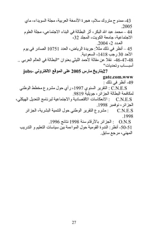 43‫ماي‬ ،‫السويداء‬ ‫مجلة‬ ،‫العربية‬ ‫الدمغة‬ ‫هجرة‬ ،‫تسلم‬ ‫متروك‬ ‫ممدوح‬ -
2005.
44‫العلوم‬ ‫مجلة‬ ،‫الرجتماتعي‬ ‫البناء‬ ‫في‬ ‫البطالة‬ ‫أثر‬ ،‫البكر‬ ‫ال‬ ‫تعبد‬ ‫محمد‬ –
‫المجلد‬ ،‫الكويت‬ ‫رجامعة‬ ،‫الرجتماتعية‬32،
‫العـدد‬2،2004.
45‫ل‬ً  ‫مث‬ ‫ذلك‬ ‫في‬ ‫أنظر‬ –:‫العدد‬ ،‫الرياض‬ ‫رجريدة‬10751‫يوم‬ ‫في‬ ‫الصادر‬
‫الحد‬30‫ررجب‬1418.‫السعودية‬ ،
46-47-48-.. ‫العربي‬ ‫العالم‬ ‫في‬ ‫"البطالة‬ ‫بعنوان‬ ‫الليثي‬ ‫لحمد‬ ‫مقالة‬ ‫تعن‬ ‫نقل‬
"‫وتحديات‬ ‫أتسبــــاب‬
27‫بتاريخ‬‫مارس‬2005‫اللكتروني‬ ‫الموقع‬ ‫على‬jobs-
gate.com.www
49: ‫ذلك‬ ‫في‬ ‫أنظر‬ -
C.N.E.S‫السنوي‬ ‫التقرير‬ :1997،‫الوطني‬ ‫مخطط‬ ‫مشروع‬ ‫حول‬ ‫رأي‬
‫رجويلية‬ ،‫الجزائر‬ ‫البطالة‬ ‫لمكافحة‬9819.
C.N.E.S:،‫الهيكلي‬ ‫التعديل‬ ‫لبرنامج‬ ‫والرجتماتعية‬ ‫القتصادية‬ ‫النعكاتسات‬
‫نوفمبر‬ ،‫الجزائر‬1998.
C.N.E.S‫البشرية‬ ‫التنمية‬ ‫حول‬ ‫الوطني‬ ‫التقرير‬ ‫مشروع‬ :،‫الجزائر‬
1998.
O.N.S‫تسنة‬ ‫بالرقام‬ ‫الجزائر‬ :1998‫نتائج‬1996.
50-51‫أنظر‬ -‫التدريب‬ ‫و‬ ‫التعليم‬ ‫تسياتسات‬ ‫بين‬ ‫المواءمة‬ ‫حول‬ ‫القومية‬ ‫الندوة‬ :
‫المهني‬.‫تسابق‬ ‫مررجع‬ ،
27
 