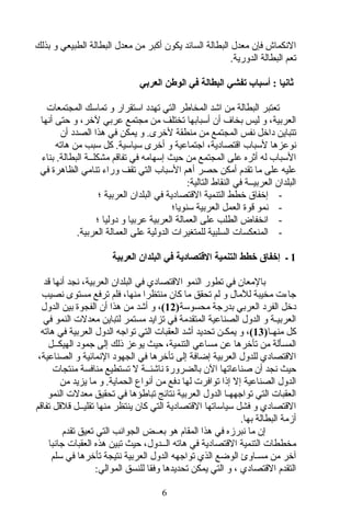 ‫بذلك‬ ‫و‬ ‫الطبيعي‬ ‫البطالة‬ ‫معد ل‬ ‫من‬ ‫أكبر‬ ‫يكون‬ ‫السائد‬ ‫البطالة‬ ‫معد ل‬ ‫فإن‬ ‫النكماش‬
.‫الدورية‬ ‫البطالة‬ ‫تعم‬
‫العربي‬ ‫الوطن‬ ‫في‬ ‫البطالة‬ ‫تفشي‬ ‫أسباب‬ : ‫ثانيا‬
‫المجتمعات‬ ‫تماسك‬ ‫و‬ ‫استقرار‬ ‫تهدد‬ ‫التي‬ ‫المخاطر‬ ‫اشد‬ ‫من‬ ‫البطالة‬ ‫تعتبر‬
‫أنها‬ ‫حتى‬ ‫و‬ ،‫لخر‬ ‫عربي‬ ‫مجتمع‬ ‫من‬ ‫تختلف‬ ‫أسبابها‬ ‫أن‬ ‫بخاف‬ ‫ليس‬ ‫و‬ ،‫العربية‬
‫أن‬ ‫الصدد‬ ‫هذا‬ ‫في‬ ‫يمكن‬ ‫و‬ .‫لخرى‬ ‫منطقة‬ ‫من‬ ‫المجتمع‬ ‫نفس‬ ‫داخل‬ ‫تتباين‬
‫هاته‬ ‫من‬ ‫سبب‬ ‫كل‬ .‫سياسية‬ ‫أخرى‬ ‫و‬ ‫اجتماعية‬ ،‫اقتصادية‬ ‫لسباب‬ ‫نوعزها‬
‫بناء‬ .‫البطالة‬ ‫مشكلــة‬ ‫تفاقم‬ ‫في‬ ‫إسهامه‬ ‫حيث‬ ‫من‬ ‫المجتمع‬ ‫على‬ ‫أثره‬ ‫له‬ ‫السباب‬
‫في‬ ‫الظاهرة‬ ‫تنامي‬ ‫وراء‬ ‫تقف‬ ‫التي‬ ‫السباب‬ ‫أهم‬ ‫حصر‬ ‫أمكن‬ ‫تقدم‬ ‫ما‬ ‫على‬ ‫عليه‬
:‫التالية‬ ‫النقاط‬ ‫في‬ ‫العربيــة‬ ‫البلدان‬
-‫؛‬ ‫العربية‬ ‫البلدان‬ ‫في‬ ‫القتصادية‬ ‫التنمية‬ ‫خطط‬ ‫إخفاق‬
-‫سنويا؛‬ ‫العربية‬ ‫العمل‬ ‫قوة‬ ‫نمو‬
-‫؛‬ ‫دوليا‬ ‫و‬ ‫عربيا‬ ‫العربية‬ ‫العمالة‬ ‫على‬ ‫الطلب‬ ‫انخفاض‬
-.‫العربية‬ ‫العمالة‬ ‫على‬ ‫الدولية‬ ‫للمتغيرات‬ ‫السلبية‬ ‫المنعكسات‬
1‫العربية‬ ‫البلدان‬ ‫في‬ ‫التقتصادية‬ ‫التنمية‬ ‫خطط‬ ‫إخفاق‬ ‫ـ‬
‫قد‬ ‫أنها‬ ‫نجد‬ ،‫العربية‬ ‫البلدان‬ ‫في‬ ‫القتصادي‬ ‫النمو‬ ‫تطور‬ ‫في‬ ‫بالمعان‬
‫نصيب‬ ‫مستوى‬ ‫ترفع‬ ‫فلم‬ ،‫منها‬ ‫منتظرا‬ ‫كان‬ ‫ما‬ ‫تحقق‬ ‫لم‬ ‫و‬ ‫للما ل‬ ‫مخيبة‬ ‫جاءت‬
‫محسوسة‬ ‫بدرجة‬ ‫العربي‬ ‫الفرد‬ ‫دخل‬)12(‫الدو ل‬ ‫بين‬ ‫الفجوة‬ ‫أن‬ ‫هذا‬ ‫من‬ ‫أشد‬ ‫و‬ ،
‫في‬ ‫النمو‬ ‫معدلت‬ ‫لتباين‬ ‫مستمر‬ ‫تزايد‬ ‫في‬ ‫المتقدمة‬ ‫الصناعية‬ ‫الدو ل‬ ‫و‬ ‫العربيـة‬
‫منهـا‬ ‫كل‬)13(‫هاته‬ ‫في‬ ‫العربية‬ ‫الدو ل‬ ‫تواجه‬ ‫التي‬ ‫العقبات‬ ‫أشد‬ ‫تحديد‬ ‫يمكـن‬ ‫و‬ ،
‫الهيكــل‬ ‫جمود‬ ‫إلى‬ ‫ذلك‬ ‫يوعز‬ ‫حيث‬ ،‫التنمية‬ ‫مساعي‬ ‫عن‬ ‫تأخرها‬ ‫من‬ ‫المسألة‬
،‫الصناعية‬ ‫و‬ ‫النمائية‬ ‫الجهود‬ ‫في‬ ‫تأخرها‬ ‫إلى‬ ‫إضافة‬ ‫العربية‬ ‫للدو ل‬ ‫القتصادي‬
‫منتجات‬ ‫منافسة‬ ‫تستطيع‬ ‫ل‬ ‫ناشئــة‬ ‫بالضرورة‬ ‫الن‬ ‫صناعاتها‬ ‫أن‬ ‫نجد‬ ‫حيث‬
‫من‬ ‫يزيد‬ ‫ما‬ ‫و‬ .‫الحماية‬ ‫أنواع‬ ‫من‬ ‫دفع‬ ‫لها‬ ‫توافرت‬ ‫إذا‬ ‫إل‬ ‫الصناعية‬ ‫الدو ل‬
‫النمو‬ ‫معدلت‬ ‫تحقيق‬ ‫في‬ ‫تباطؤها‬ ‫نتائج‬ ‫العربية‬ ‫الدو ل‬ ‫تواجههـا‬ ‫التي‬ ‫العقبات‬
‫تفاقم‬ ‫قلقل‬ ‫تقليــل‬ ‫منها‬ ‫ينتظر‬ ‫كان‬ ‫التي‬ ‫القتصادية‬ ‫سياساتها‬ ‫فشل‬ ‫و‬ ‫القتصادي‬
.‫بها‬ ‫البطالة‬ ‫أمزمة‬
‫تقدم‬ ‫تعيق‬ ‫التي‬ ‫الجوانب‬ ‫بعــض‬ ‫هو‬ ‫المقام‬ ‫هذا‬ ‫في‬ ‫نبرمزه‬ ‫ما‬ ‫إن‬
‫جانبا‬ ‫العقبات‬ ‫هذه‬ ‫تبين‬ ‫حيث‬ ،‫الــدو ل‬ ‫هاته‬ ‫في‬ ‫القتصادية‬ ‫التنمية‬ ‫مخططات‬
‫سلم‬ ‫في‬ ‫تأخرها‬ ‫نتيجة‬ ‫العربية‬ ‫الدو ل‬ ‫تواجهه‬ ‫الذي‬ ‫الوضع‬ ‫مسـاوئ‬ ‫من‬ ‫آخر‬
:‫الموالي‬ ‫للنسق‬ ‫وفقا‬ ‫تحديدها‬ ‫يمكن‬ ‫التي‬ ‫و‬ ، ‫القتصادي‬ ‫التقدم‬
6
 