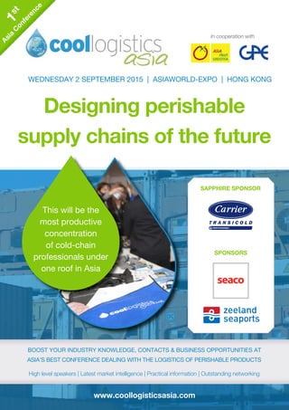 www.coollogisticsasia.com
In cooperation with
Designing perishable
supply chains of the future
WEDNESDAY 2 SEPTEMBER 2015 | ASIAWORLD-EXPO | HONG KONG
boost your industry knowledge, contacts & business opportunities at
Asia’s best conference dealing with the logistics of perishable products
High level speakers | Latest market intelligence | Practical information | Outstanding networking
boost your industry knowledge, contacts & business opportunities at
Asia’s best conference dealing with the logistics of perishable products
High level speakers | Latest market intelligence | Practical information | Outstanding networking
This will be the
most productive
concentration
of cold-chain
professionals under
one roof in Asia
1st
Asia
C
onference
1st
Asia
C
onference
SAPPHIRE SPONSOR
SPONSORS
SAPPHIRE SPONSOR
SPONSORS
 