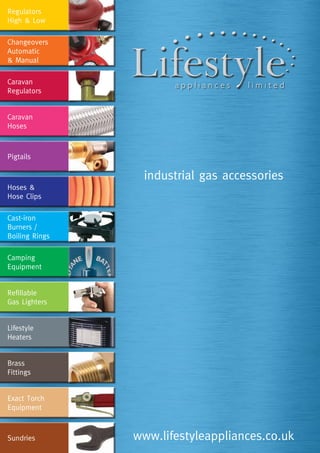 industrial gas accessories
www.lifestyleappliances.co.uk
Regulators
High & Low
Changeovers
Automatic
& Manual
Caravan
Regulators
Caravan
Hoses
Pigtails
Hoses &
Hose Clips
Cast-iron
Burners /
Boiling Rings
Camping
Equipment
Refillable
Gas Lighters
Lifestyle
Heaters
Brass
Fittings
Exact Torch
Equipment
Sundries
 