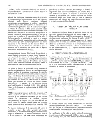 Scientia et Technica Año XVIII, Vol. 18, No 1, Abril de 2013. Universidad Tecnológica de Pereira.286
Colombia, hacen actualmente esfuerzos por mejorar la
movilidad mediante la construcción de sistemas masivos de
transporte tipo Metro.
Modelar los fenómenos transitorios durante la ocurrencia
de cortocircuitos en estos sistemas es un reto que puede ser
afrontado desde diversas posiciones, utilizando
herramientas computacionales y modelos matemáticos
según las necesidades. Por ejemplo, la incidencia de la
característica magnética no lineal de los rieles usados para
el retorno de corriente se debe evadir utilizando algún
modelo matemático que implemente transformaciones en el
dominio de la frecuencia, evitando que la impedancia se
muestre variable en el tiempo debido al efecto piel que se
presenta en los rieles en la etapa inicial de la falla. El
fenómeno anterior no será tenido en cuenta en el presente
trabajo, al igual que la característica de impedancia riel a
tierra, puesto que estos elementos presentan una menor
incidencia en la obtención de los valores finales de
cortocircuito y en los fenómenos transitorios que se
presentan en el suministro, los cuales son el objetivo
principal del presente estudio [5] [6] [7].
La modelación de sistemas eléctricos de diversa índole es
un uso bastante recurrente en mundo entero, buscando la
comprensión de los sistemas de este tipo y los fenómenos
que en ellos se presentan, sin embargo la documentación
referente a modelos digitales de sistemas de tracción
eléctrica no es abundante, situación que empeora cuando se
trata de analizar cortocircuitos en corriente directa.
Es común y diversa la bibliografía sobre sistemas de
tracción, cortocircuitos en sistemas de tracción en corriente
alterna, análisis de armónicos en sistemas de tracción,
mediciones de las radiaciones emitidas por estos sistemas,
etc., y no obstante el creciente interés de investigadores
asiáticos en el tema, se encuentran muy pocos documentos
que sustenten el análisis de cortocircuitos en corriente
directa para sistemas de tracción por medio software
especializado. La mayoría de los modelos utilizan
MATLAB/Simulink ® Simulink [8] [9] [10] y solo C.S.
Chang en [10] sugiere la implementación de EMTP-ATP
para tal fin.
ATPDraw es un preprocesador gráfico del programa ATP-
EMTP, ampliamente utilizado en simulación de sistemas
eléctricos y los fenómenos transitorios que les afectan.
Permite la construcción de modelos digitales
correspondientes a sistemas eléctricos, con base en una
amplia gama de modelos estandarizados que permiten
ajustar parámetros según las características requeridas [11].
Por razones particulares de la operación del Metro de
Medellín, y para dar valor agregado al modelo
desarrollado, se incluirá en este trabajo el caso especial del
acople de dos barras de DC entre las denominadas líneas A
y B del sistema de 1500 VDC (para implementar por
primera vez el modelo obtenido). Sin embargo, el modelo se
implementó para cualquier configuración del sistema. Para el
caso particular de estudio, es necesaria la evaluación de las
ventajas y desventajas que presenta habilitar de manera
constante el acople entre ambas líneas, por tanto se consideran
casos críticos que indiquen qué situaciones afectarían la línea A
o los equipos que posibilitan el acople.
II. SISTEMA DE TRACCIÓN DEL METRO DE
MEDELLÍN
El sistema de tracción del Metro de Medellín cuenta con tres
estaciones alimentadoras conectadas a la red de 110 kV de EPM
(Empresas Públicas de Medellín), encargadas de disminuir el
nivel de tensión y alimentar dos sistemas de cables a 13,8 kV,
con los cuales se energizan las nueve subestaciones de tracción
que conforman el sistema. Los vehículos con los cuales se presta
el servicio se alimentan por medio de un sistema de catenarias a
1500 VDC, con retorno de corriente a través de los rieles sobre
los que reposa el vehículo [12]. La figura 1 muestra el diagrama
unifilar del sistema
A. SUBESTACIONES DE ALIMENTACIÓN (SE)
Las SE con las que cuenta la red se conectan al sistema de
110 kV perteneciente a EPM, y poseen transformadores de
31,5/40 MVA marca Trafo-Union de SIEMENS, con relación de
transformación de 110 kV a 13,8 kV [13]. Las barras a 13,8 kV
de las SE se encargan de alimentar las subestaciones de tracción
utilizando los sistemas de cables a 13,8 kV.
Figura 1. Unifilar sistema de tracción del Metro de Medellín.
B. SUBESTACIONES DE TRACCIÓN (SET)
El sistema cuenta con nueve subestaciones de tracción,
encargadas de reducir y rectificar la señal de 13,8 kV y entregar
los 1500 VDC con los cuales se energiza el sistema de catenarias
que alimenta los vehículos con que opera el sistema.
La rectificación de la onda se realiza utilizando dos grupos
transformador/rectificador en cada SET (tres grupos en las SET
San Antonio y Bello, en Bello el tercer grupo alimenta Patio y
 