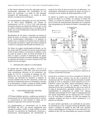 Scientia et Technica Año XVIII, Vol. 18, No 1, Abril de 2013. Universidad Tecnológica de Pereira. 287
en San Antonio alimenta la línea B), cada grupo posee un
transformador tridevanado, dos rectificadores de seis
pulsos (un rectificador a la salida de cada devanado
secundario del transformador) y un sistema de filtros
ubicado a la salida de los rectificadores.
Los transformadores tridevanados son secos tipo GEAFOL
de 3,5 MVA marca SIEMENS, con relación de
transformación 13,8 kV a 1,22 kV [14]. Cada devanado
secundario presenta una disposición diferente, por lo cual
las señales resultantes presentan entre sí un desfase de 30
grados, que es aprovechado para la reducción del rizado de
la onda resultante.
Rectificadores de seis pulsos, construidos con puentes de
diodos de silicio, se conectan a cada devanado secundario
de los transformadores tridevanados y se disponen en
paralelo. Esto y el desfase de 30 grados entre las señales de
los devanados secundarios, origina una tensión continua de
12 pulsos en cada grupo transformador/rectificador [12].
Por último los grupos transformador/rectificador con los
que cuenta cada SET (excepto los terceros grupo presentes
en San Antonio y Bello), se encuentran en paralelo, y entre
los nodos de salida se ubica el sistema de filtrado de la
señal. La figura 2 muestra la disposición de los grupos
transformador/rectificador de manera detallada, mostrando
un segmento del sistema en el cual se muestra la SET San
Antonio con sus tres grupos.
C. SISTEMA DE CABLES Y CATENARIAS
El sistema tiene dos grupos de cables a 13,8 kV y el
tendido de catenarias a 1500 VDC; cada nivel de tensión
exige características diferentes de los conductores. Los
grupos de 13,8 kV se encargan de alimentar las SET,
dándole dos vías de alimentación a cada SET [12]. Las
catenarias que alimentan los vehículos se disponen en
secciones tendidas entre dos SET adyacentes, cuentan con
una línea de alimentación para la vía ascendente y otra para
la vía descendente. La figura 2 muestra el unifilar estándar
según el cual se disponen los segmentos de catenaria.
III. CARATERIZACIÓN DEL SISTEMA
MODELADO
ATP brinda múltiples opciones y modelos que permiten la
caracterización de los elementos pertenecientes al sistema.
La caracterización de cada elemento se define por los
parámetros ingresados en las opciones del modelo.
Los transformadores se caracterizarán con la opción
SATTRAFO del ATP, que permite implementar gran
variedad de modelos, incluso se puede habilitar un tercer
devanado. Los parámetros de impedancias, resistencias y
características electromagnéticas del transformador se
toman de las hojas de datos provistas por sus fabricantes. Los
rectificadores constituidos por puentes de diodos de silicio se
construyen con los modelos de diodos disponibles en ATP.
Se obtiene un modelo muy confiable del sistema utilizando
puentes de diodos en el modelo, sin embargo el tamaño del
sistema y el número de elementos que le constituyen, ocasiona
que los límites de almacenamiento permitidos por el programa
sean sobrepasados por del número de diodos e interruptores que
tiene.
Figura 2. Unifilar de segmento del sistema mostrando la disposición de
los grupos transformador/rectificador.
Listsize.dat es el archivo en el cual se consignan los límites de
las tablas de datos y cálculos, con los que se procesan las
simulaciones del ATP. El modelo obtenido utilizando el modelo
de diodo de ATP no sobrepasa el límite impuesto por list 6 o
LSWTCH, archivo que define cuántos interruptores, diodos y
tiristores puede tener la red, sin embargo, el número de
elementos de este tipo es multiplicado por cinco en un vector en
la etapa de procesamiento, generando conflictos con list 6 e
imposibilitando la compilación del modelo [15]. Algunos
ejecutables personalizados de ATP, según los requerimientos del
caso fueron desarrollados por los expertos del ATP: Tsu-huei
Liu y W. Scott Meyer y remitidos a la UPB. Sin embargo, los
resultados arrojados por éstos no fueron satisfactorios y no
pudieron ser utilizados.
Un nuevo modelo equivalente a un rectificador de seis pulsos
fue facilitado por el Ing. Leonardo Cardona de Medellín, quien
accede a compartir un modelo de tipo USP (user specified
objects), desarrollado por él mismo (no se tiene referencia). Los
modelos de tipo USP son desarrollados por usuarios avanzados
 