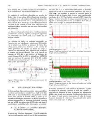 Scientia et Technica Año XVIII, Vol. 18, No 1, Abril de 2013. Universidad Tecnológica de Pereira.288
en el lenguaje del ATP-EMTP y aplicados a la operación
de un elemento en la interfaz gráfica ATPDraw [11].
Los modelos de rectificador obtenidos con arreglos de
diodos y por el equivalente del rectificador de seis pulsos
se combinan en un solo conjunto, el modelo obtenido debe
ser configurado de acuerdo con el caso particular que se
desee simular, de tal manera que las SET más cercanas a la
ubicación de los eventos o fallas estén constituidas por
puentes de diodos, elementos que dan mayor confiabilidad
a la simulación.
Los filtros se ubican a la salida de los rectificadores entre
los terminales positivo y negativo, se disponen respetando
las condiciones del sistema real y los valores de las
medidas tomadas.
Los sistemas de cables se modelan conectando los
elementos con una impedancia a cada extremo del tendido,
con el objetivo de facilitar la ubicación de fallas. Los
valores de las impedancias de líneas en los sistemas de
cables provienen del estudio de flujos de carga y
cortocircuito realizado por HMV Ingenieros por encargo de
la empresa METRO de Medellín Ltda. en el caso de los
sistemas de 13,8 kV y del informe de Cálculos de
protección para ⁄ de 1500 V realizado por SIEMENS
para las secciones de catenaria [16] [17]. El modelo
obtenido se muestra en la figura 3, se observan los dos
tipos de SET que se obtienen.
Figura 3. Modelo digital en ATP del sistema de tracción del
Metro de Medellín.
IV. SIMULACIONES Y RESULTADOS
Se desea analizar el comportamiento del sistema ante fallas
cuando el acople de barras entre las líneas A y B al nivel de
1500 VDC se encuentre habilitado, principalmente cuando
dichas fallas afectan de manera notoria el enlace y los
equipos que hacen parte del mismo. Se procede a simular la
ocurrencia de una falla en la sección media de la catenaria
que une la SET San Antonio con SET Estadio, que sería el
caso de mayor sensibilidad sobre el interruptor en cuestión.
A. FALLA ENTRE SAN ANTONIO Y ESTADIO.
ACOPLE DESHABILITADO
Se supone una falla entre la catenaria y el riel de retorno de
corriente en la sección media de una de las secciones que
une estas dos SET, el enlace entre ambas líneas se encuentra
abierto, por lo cual no existe conexión con la línea A al nivel de
1500 VDC. Sin embargo, la sección de catenaria donde se
presenta la falla se alimenta desde el tercer grupo transformador
rectificador de la SET San Antonio y desde la SET Estadio. La
figura 4 muestra la tensión en estado estacionario, luego en la
figura 5 se observa la tensión ante la ocurrencia de la falla, en
ambos casos el acople de barras está deshabilitado.
Figura 4. Señal de tensión en San Antonio en estado estacionario.
Acople de barras deshabilitado.
Figura 5. Señales de tensión en San Antonio y Estadio ante la falla.
Acople de barras deshabilitado.
Se muestra que ante falla cae la tensión en SET Estadio, al punto
de cambiar de polaridad, mientras la SET San Antonio A,
encargada de alimentar la línea A presenta una sobretensión
debido a que la falla busca arrastrar el nodo negativo hacia cero.
Por tanto, el nodo positivo incrementa el valor de tensión
buscando mantener la diferencia de potencial entre ambos
nodos, como puede verse en la figura 6.
VUNI
ISAT
Y
SAT
Y
V
SAT
Y
SAT
Y
SAT
Y
SAT
Y
XX00 65
UNI
I
XX006 6
UNI
I
XX0 067
I
XX00 68
UNI
I
SAT
Y
SAT
Y
SAT
Y
SAT
Y
SAT
Y
SAT
Y
V
VPOB
I
SAT
Y
V
SAT
Y
XX0 107
POB
I
XX01 08
POB
I
XX011 0
POB
I
XX0 111
POB
I
VEST
I
V
EST
I
I
I
I
SAT
Y
I
I
VAYU
I
V
XX0 122
AYU
I
XX01 23
AYU
I
XX012 4
AYU
I
XX0 125
AYU
I
SAT
Y
SAT
Y
VITA
I
V
XX0 134
XX01 35XX013 6
XX0 137
VESTR
I
V
VJAV
I
XX0 138
XX014 0
XX014 2
XX0 143
V
XX0 148
I
V
XX01 49
XX015 1XX0 153
XX01 54
VBEO
I
SAT
Y
V
XX01 57
XX015 8
FALLA
I
V
V V
I
SAT
YY
SAT
YY
SAT
YY
I
66
RMS
T
T
VSAA
ISAT
Y
SAT
Y
V
XX0 243SAA
I
XX02 44
SAA
I
XX0 246
I
XX02 47
SAA
I
XX0 339
I
XX033 7
I
SAT
Y
SETAYU
SETUNI SETSAA
SETAYU
SETITA SETSLE
SETJAV
SETACE
P uen te s
6 pu ls os
c/ u
T raf o trac ci ón
Ddy5
1 3. 8/ 1. 22/ 1. 22 kV
SETBEO
SE SDI
SE VIG
Za mo ra
SET EST
San Dieg o
Envigad o
P ue nt es
6 p ul sos
c /u
T raf o trac ci ón
Ddy5
1 3. 8/ 1. 22/ 1. 22 kV
S i st ema de
f i lt ros
(file SISTEMAHIBRIDO.pl4; x-var t) v:VSAA1
0.0 0.2 0.4 0.6 0.8 1.0[s]
0
500
1000
1500
2000
2500
3000
3500
[V]
(file SISTEMAHIBRIDO.pl4; x-var t) v:VSAA v:VSAB
0.0 0.2 0.4 0.6 0.8 1.0[s]
-500
0
500
1000
1500
2000
2500
3000
3500
[V]
 