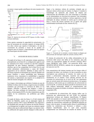 Scientia et Technica Año XVIII, Vol. 18, No 1, Abril de 2013. Universidad Tecnológica de Pereira.290
en menor o mayor grado contribuyen tal como muestra en la
figura 10.
Figura 10. Aportes de corriente de SET lejanas a la falla. Acople
de barras habilitado.
Estos aportes aumentan la capacidad de cortocircuito y la
tasa de incremento de corriente respecto al tiempo di dt⁄ .
Los altos valores que soporta el interruptor y la tasa de
crecimiento de corriente a través de él, pueden ser
riesgosos para el sistema y especialmente para los equipos
que hacen parte de dicho enlace.
V. ANÁLISIS DE RESULTADOS
El acople de las líneas A y B, representa ventajas operativas,
principalmente en la línea B. La configuración según la cual
las catenarias de la línea A forman un solo hilo conductor
energizado, da gran fortaleza seguridad y confiabilidad
eléctrica, que no son compartidas con la línea B en la cual
suelen presentarse sobretensiones a causa del frenado
regenerativo de los vehículos. Habilitar el enlace entre las
dos líneas mejoraría el desempeño de la línea B, dándole una
mayor fortaleza y menor sensibilidad ante fenómenos
transitorios leves, aumentaría la confiabilidad y seguridad
del sistema y representaría una mejoría en la calidad de la
señal de tensión entregada a los vehículos.
Los riesgos y desventajas que enfrenta el sistema en caso de
habilitar el enlace entre las líneas, exigen la toma de medidas
cautelares que prevengan la ocurrencia de daños en los
equipos, vehículos o personas que integren o visiten el
sistema. Las altas corrientes de cortocircuito a través del
enlace, el preocupante di dt⁄ y las altas temperaturas que ello
implica en los conductores, son problemas que deben
evadirse.
El acople de barras, entre las líneas A y B del sistema del
Metro de Medellín, cuenta con un interruptor rápido de
corriente continua 3WV1 marca SIEMENS. Este dispositivo
fue diseñado para este tipo de sistemas de tracción eléctrica,
y se distingue por la rapidez con la que sus contactos operan
(abren) antes que la sobrecorriente llegue a su máximo valor.
La calibración del equipo permite despejar la falla antes de
llegar a los máximos valores de corriente, evitando que se
alcancen valores críticos para el sistema. La figura 11 muestra la
metodología de operación del sistema de disparo por
sobrecorriente del interruptor [18]. Este interruptor es utilizado
en los alimentadores en secciones de catenaria. Este interruptor
soportará corrientes muy similares e incluso superiores a las del
interruptor de enlace, teniendo en cuenta que la corriente que
fluye a través del mismo aumenta con el aporte del grupo
transformador/rectificador de San Antonio B [12].
Figura 11. Variación de la corriente y tensión durante un disparo por
sobrecorriente del interruptor rápido de corriente continua 3WV1.
El sistema de protección de las celdas alimentadoras de las
catenarias debe actuar ante fallas en las catenarias, para ello
cuenta con interruptores rápidos de corriente continua 3WV1
marca SIEMENS, relés 3UB51, con protección di dt⁄ , relés
SIEMENS DPU96 SITRAS y además con un equipo de prueba
de tramo de vía [19].
Esta característica del sistema muestra que los riesgos sobre el
interruptor de enlace, son similares a lo que se presenta en otros
interruptores que pertenecen al sistema, los cuales con los
ajustes y protecciones adecuadas, muestran una operación
satisfactoria en el sistema. Unos cálculos precisos de las
corrientes de cortocircuito en el nivel de DC son importantes
para un correcto ajuste del sistema de protecciones y los equipos
de potencia. Cabe anotar que en condiciones de cortocircuito en
el nivel de DC, el sistema de alterna percibe la ocurrencia de una
falla trifásica balanceada, debido al comportamiento que
presentan los puentes de diodos al enfrentar valores de corriente
exagerados [20].
La coordinación de protecciones del sistema indica que la
protección por sobrecorriente del relé 3UB51 ha reportado
operaciones erróneas por disparos injustificados. El disparo
di dt⁄ está ajustado en el mayor ajuste posible de la unidad, lo
cual puede se el origen de los disparos injustificados, ya que las
pruebas de cortocircuitos realizadas por SIEMENS permiten un
mayor valor de ajuste, el modelo puede ofrecer la posibilidad de
estudiar las condiciones que favorecen o inducen a estos
disparos injustificados, para lo cual sería necesario
complementar con información de estudios de detalle. El relé
(file SISTEMAHIBRIDO.pl4; x-var t) c:VUNI -UNI c:VPOB -POB c:VAYU -AYU c:VBEO -BEO
c:VITA -ITA
0.0 0.2 0.4 0.6 0.8 1.0[s]
-500
0
500
1000
1500
2000
[A]
 