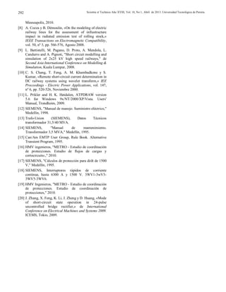 Scientia et Technica Año XVIII, Vol. 18, No 1, Abril de 2013. Universidad Tecnológica de Pereira.292
Minneapolis, 2010.
[8] A. Cozza y B. Démoulin, «On the modeling of electric
railway lines for the assessment of infrastructure
impact in radiated emission test of rolling stock,»
IEEE Transactions on Electromagnetic Compatibility,
vol. 50, nº 3, pp. 566-576, Agosto 2008.
[9] L. Battistelli, M. Pagano, D. Proto, A. Mendola, L.
Candurro and A. Pignoti, "Short circuit modelling and
simulation of 2x25 kV high speed railways," de
Second Asia International Conference on Modelling &
Simulation, Kuala Lumpur, 2008.
[10] C. S. Chang, T. Feng, A. M. Khambadkone y S.
Kumar, «Remote short-circuit current determination in
DC railway systems using wavelet transform,» IEE
Proceedings - Electric Power Applications, vol. 147,
nº 6, pp. 520-526, Noviembre 2000.
[11] L. Prikler and H. K. Høidalen, ATPDRAW version
5.6 for Windows 9x/NT/2000/XP/Vista. Users'
Manual, Trondheim, 2009.
[12] SIEMENS, "Manual de manejo. Suministro eléctrico,"
Medellín, 1998.
[13] Trafo-Union (SIEMENS), Datos Técnicos
transformador 31,5/40 MVA.
[14] SIEMENS, "Manual de mantenimiento.
Transformador 3,5 MVA," Medellín, 1995.
[15] Can/Am EMTP User Group, Rule Book. Alternative
Transient Program, 1995.
[16] HMV ingenieros, "METRO - Estudio de coordinación
de protecciones. Estudio de flujos de cargas y
cortocircuito.," 2010.
[17] SIEMENS, "Cálculos de protección para di⁄dt de 1500
V," Medellín, 1995.
[18] SIEMENS, Interruptores rápidos de corriente
continua, hasta 6300 A y 1500 V. 3WV1-3wV3-
3WV5-3WV6.
[19] HMV Ingenieros, "METRO - Estudio de coordinación
de protecciones. Estudio de coordinación de
protecciones," 2010.
[20] J. Zhang, X. Feng, K. Li, J. Zheng y D. Huang, «Mode
of short-circuit state operation in 24-pulse
uncontrolled bridge rectifier,» de International
Conference on Electrical Machines and Systems 2009.
ICEMS, Tokio, 2009.
 