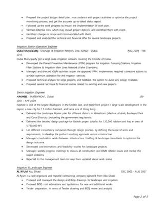 Page 2 of 3
 Prepared the project budget detail plan, in accordance with project activities to optimize the project
monitoring process, and get the accurate up-to-dated status report.
 Followed up the work progress to ensure the implementation of work plan.
 Verified potential risks, which may impact project delivery, and identified them with client.
 Identified changes in scope and communicated with client.
 Prepared and analyzed the technical and financial offer for several landscape projects.
Irrigation Station Operation Engineer
Dubai Municipality –Drainage & Irrigation Network Dep. (DIND) - Dubai, AUG 2009 – FEB
2013
Dubai Municipality got a large-scale irrigation network covering the Emirate of Dubai.
 Developed the Planed Preventive Maintenance (PPM) program for Irrigation Pumping Stations, Irrigation
Filter Stations & Irrigation Main Lines Network (Valve Chambers).
 Managed and directed O&M activities as per the approved PPM. Implemented required corrective actions to
achieve optimum operation for the irrigation services.
 Prepared technical analysis for large projects, and feedback the system to avoid any design mistakes.
 Prepared several technical & financial studies related to existing and new projects.
Senior Irrigation Engineer
NAKHEEL - WATERFRONT, Dubai SEP
2007 – APR 2009
Nakheel is one of the largest developers in the Middle East, and Waterfront project is large-scale development in the
region, a new city for 1.5 million habitant, and twice size of Hong Kong.
 Delivered the Landscape Master plan for different districts in Waterfront (Madinat Al Arab, Boulevard Park
and Canal District) considering the government regulations.
 Delivered the detailed design package for Badrah project (district for 120,000 habitant and has an area of
5,750,000 M2
)
 Led different consultancy companies through design process, by defining the scope of work and
requirements, to develop the product resulting approvals and/or construction.
 Managed coordination works between infrastructure, building & landscape consultants to optimize the
design outcome.
 Developed cost estimations and feasibility studies for; landscape projects.
 Managed weekly progress meetings to discuss all construction and O&M related issues and resolve the
raised problems.
 Reported to the management team to keep them updated about work status.
Irrigation & Landscape Engineer
AL RYUM, Abu Dhabi DEC 2005 – AUG 2007
Al Ryum is a well organized and reputed contracting company operated from Abu Dhabi
 Prepared and managed the design and shop-drawings for landscape and irrigation.
 Prepared BOQ, cost estimations and quotations, for new and additional works.
 Tender preparation; in terms of Tender drawing and BOQ review and analysis.
 