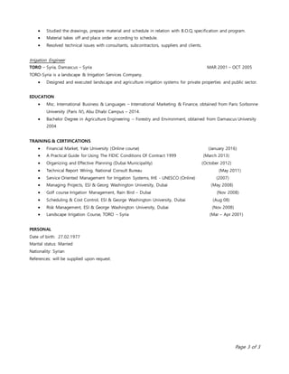 Page 3 of 3
 Studied the drawings, prepare material and schedule in relation with B.O.Q, specification and program.
 Material takes off and place order according to schedule.
 Resolved technical issues with consultants, subcontractors, suppliers and clients.
Irrigation Engineer
TORO – Syria, Damascus – Syria MAR 2001 – OCT 2005
TORO-Syria is a landscape & Irrigation Services Company.
 Designed and executed landscape and agriculture irrigation systems for private properties and public sector.
EDUCATION
 Msc. International Business & Languages – International Marketing & Finance, obtained from Paris Sorbonne
University (Paris IV), Abu Dhabi Campus – 2014.
 Bachelor Degree in Agriculture Engineering – Forestry and Environment, obtained from Damascus University
2004
TRAINING & CERTIFICATIONS
 Financial Market, Yale University (Online course) (January 2016)
 A Practical Guide for Using The FIDIC Conditions Of Contract 1999 (March 2013)
 Organizing and Effective Planning (Dubai Municipality) (October 2012)
 Technical Report Wiring, National Consult Bureau (May 2011)
 Service Oriented Management for Irrigation Systems, IHE - UNESCO (Online) (2007)
 Managing Projects, ESI & Georg Washington University, Dubai (May 2008)
 Golf course Irrigation Management, Rain Bird – Dubai (Nov 2008)
 Scheduling & Cost Control, ESI & George Washington University, Dubai (Aug 08)
 Risk Management, ESI & George Washington University, Dubai (Nov 2008)
 Landscape Irrigation Course, TORO – Syria (Mar – Apr 2001)
PERSONAL
Date of birth: 27.02.1977
Marital status: Married
Nationality: Syrian
References: will be supplied upon request.
 