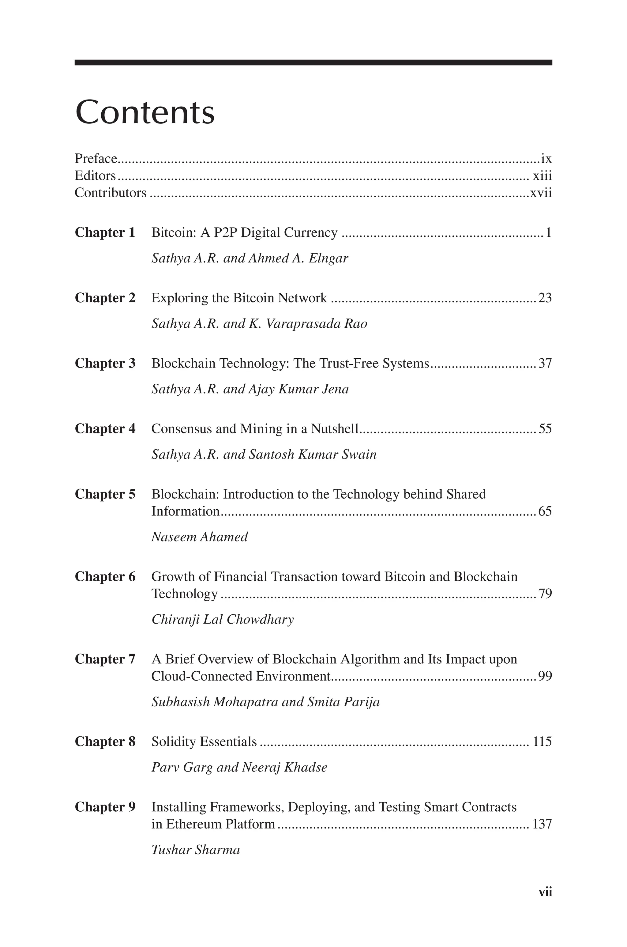vii
Contents
Preface ix
.......................................................................................................................
Editors.................................................................................................................... xiii
Contributors xvii
...........................................................................................................
Chapter 1 Bitcoin: A P2P Digital Currency 1
Sathya A.R. and Ahmed A. Elngar
.........................................................
Chapter 2 Exploring the Bitcoin Network 23
Sathya A.R. and K. Varaprasada Rao
..........................................................
Chapter 3 Blockchain Technology: The Trust-Free Systems 37
Sathya A.R. and Ajay Kumar Jena
..............................
Chapter 4 Consensus and Mining in a Nutshell 55
Sathya A.R. and Santosh Kumar Swain
..................................................
Chapter 5 Blockchain: Introduction to the Technology behind Shared
Information 65
Naseem Ahamed
.........................................................................................
Chapter 6 Growth of Financial Transaction toward Bitcoin and Blockchain
Technology 79
Chiranji Lal Chowdhary
.........................................................................................
Chapter 7 A Brief Overview of Blockchain Algorithm and Its Impact upon
Cloud-Connected Environment 99
Subhasish Mohapatra and Smita Parija
..........................................................
Chapter 8 Solidity Essentials 115
Parv Garg and Neeraj Khadse
............................................................................
Chapter 9 Installing Frameworks, Deploying, and Testing Smart Contracts
in Ethereum Platform. 137
Tushar Sharma
......................................................................
 