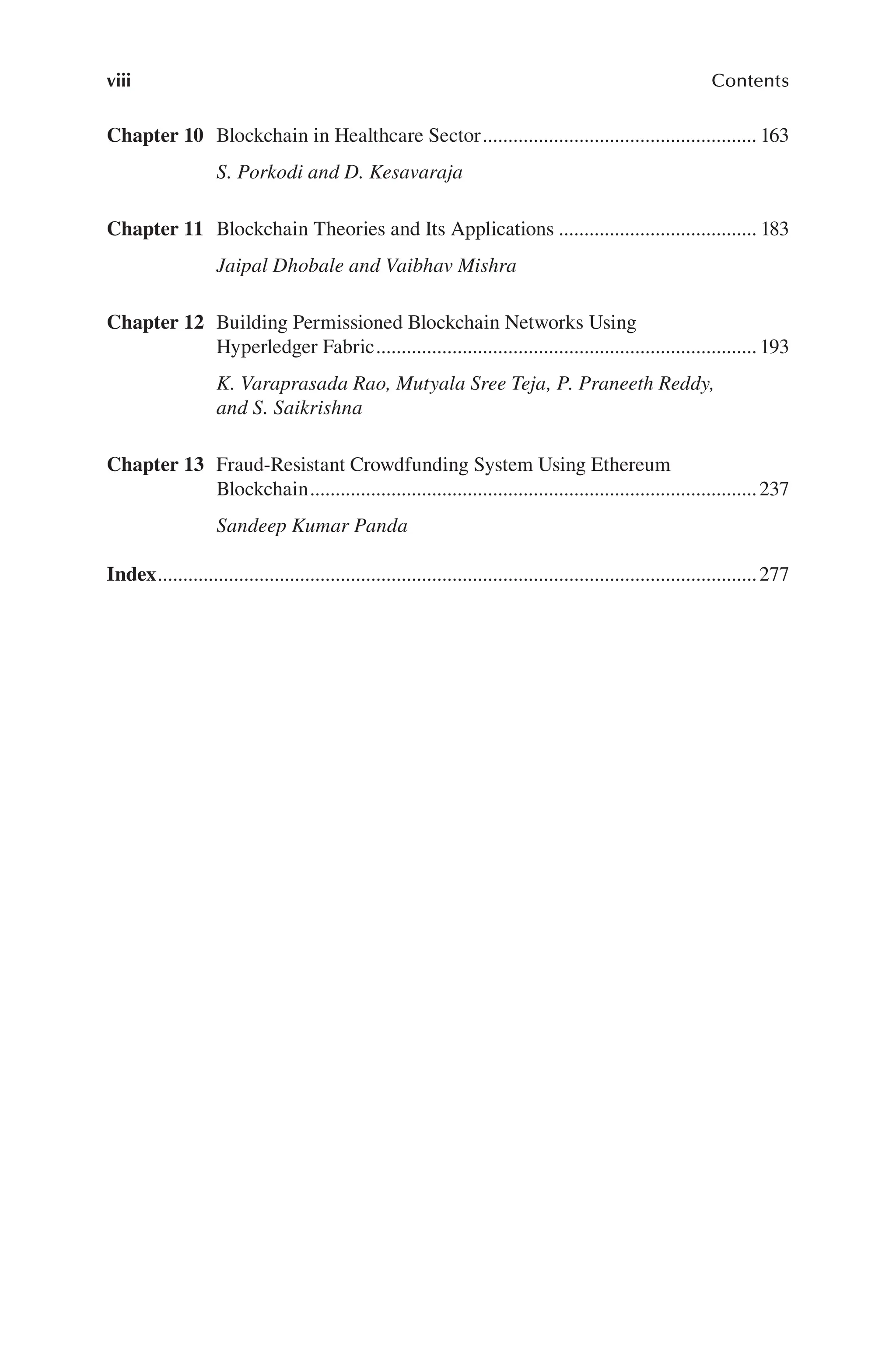 viii Contents
Chapter 10 Blockchain in Healthcare Sector 163
S. Porkodi and D. Kesavaraja
......................................................
Chapter 11 Blockchain Theories and Its Applications 183
Jaipal Dhobale and Vaibhav Mishra
.......................................
Chapter 12 Building Permissioned Blockchain Networks Using
Hyperledger Fabric. 193
K. Varaprasada Rao, Mutyala Sree Teja, P. Praneeth Reddy,
and S. Saikrishna
..........................................................................
Chapter 13 Fraud-Resistant Crowdfunding System Using Ethereum
Blockchain 237
Sandeep Kumar Panda
........................................................................................
Index 277
......................................................................................................................
 