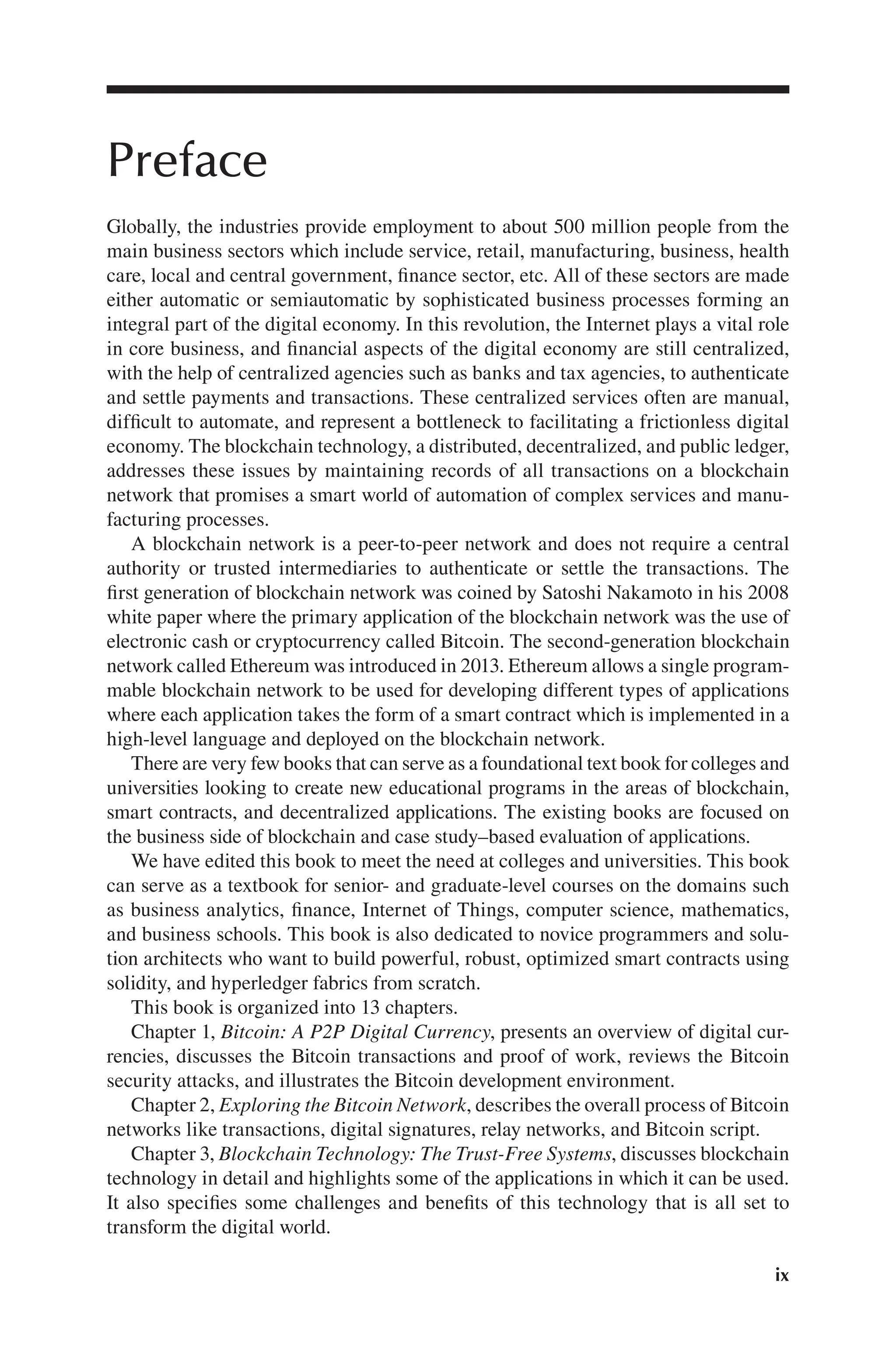 ix
Preface
Globally, the industries provide employment to about 500 million people from the
main business sectors which include service, retail, manufacturing, business, health
care, local and central government, finance sector, etc. All of these sectors are made
either automatic or semiautomatic by sophisticated business processes forming an
integral part of the digital economy. In this revolution, the Internet plays a vital role
in core business, and financial aspects of the digital economy are still centralized,
with the help of centralized agencies such as banks and tax agencies, to authenticate
and settle payments and transactions. These centralized services often are manual,
difficult to automate, and represent a bottleneck to facilitating a frictionless digital
economy. The blockchain technology, a distributed, decentralized, and public ledger,
addresses these issues by maintaining records of all transactions on a blockchain
network that promises a smart world of automation of complex services and manu-
facturing processes.
A blockchain network is a peer-to-peer network and does not require a central
authority or trusted intermediaries to authenticate or settle the transactions. The
first generation of blockchain network was coined by Satoshi Nakamoto in his 2008
white paper where the primary application of the blockchain network was the use of
electronic cash or cryptocurrency called Bitcoin. The second-generation blockchain
network called Ethereum was introduced in 2013. Ethereum allows a single program-
mable blockchain network to be used for developing different types of applications
where each application takes the form of a smart contract which is implemented in a
high-level language and deployed on the blockchain network.
There are very few books that can serve as a foundational text book for colleges and
universities looking to create new educational programs in the areas of blockchain,
smart contracts, and decentralized applications. The existing books are focused on
the business side of blockchain and case study–based evaluation of applications.
We have edited this book to meet the need at colleges and universities. This book
can serve as a textbook for senior- and graduate-level courses on the domains such
as business analytics, finance, Internet of Things, computer science, mathematics,
and business schools. This book is also dedicated to novice programmers and solu-
tion architects who want to build powerful, robust, optimized smart contracts using
solidity, and hyperledger fabrics from scratch.
This book is organized into 13 chapters.
Chapter 1, Bitcoin: A P2P Digital Currency, presents an overview of digital cur-
rencies, discusses the Bitcoin transactions and proof of work, reviews the Bitcoin
security attacks, and illustrates the Bitcoin development environment.
Chapter 2, Exploring the Bitcoin Network, describes the overall process of Bitcoin
networks like transactions, digital signatures, relay networks, and Bitcoin script.
Chapter 3, Blockchain Technology: The Trust-Free Systems, discusses blockchain
technology in detail and highlights some of the applications in which it can be used.
It also specifies some challenges and benefits of this technology that is all set to
transform the digital world.
 