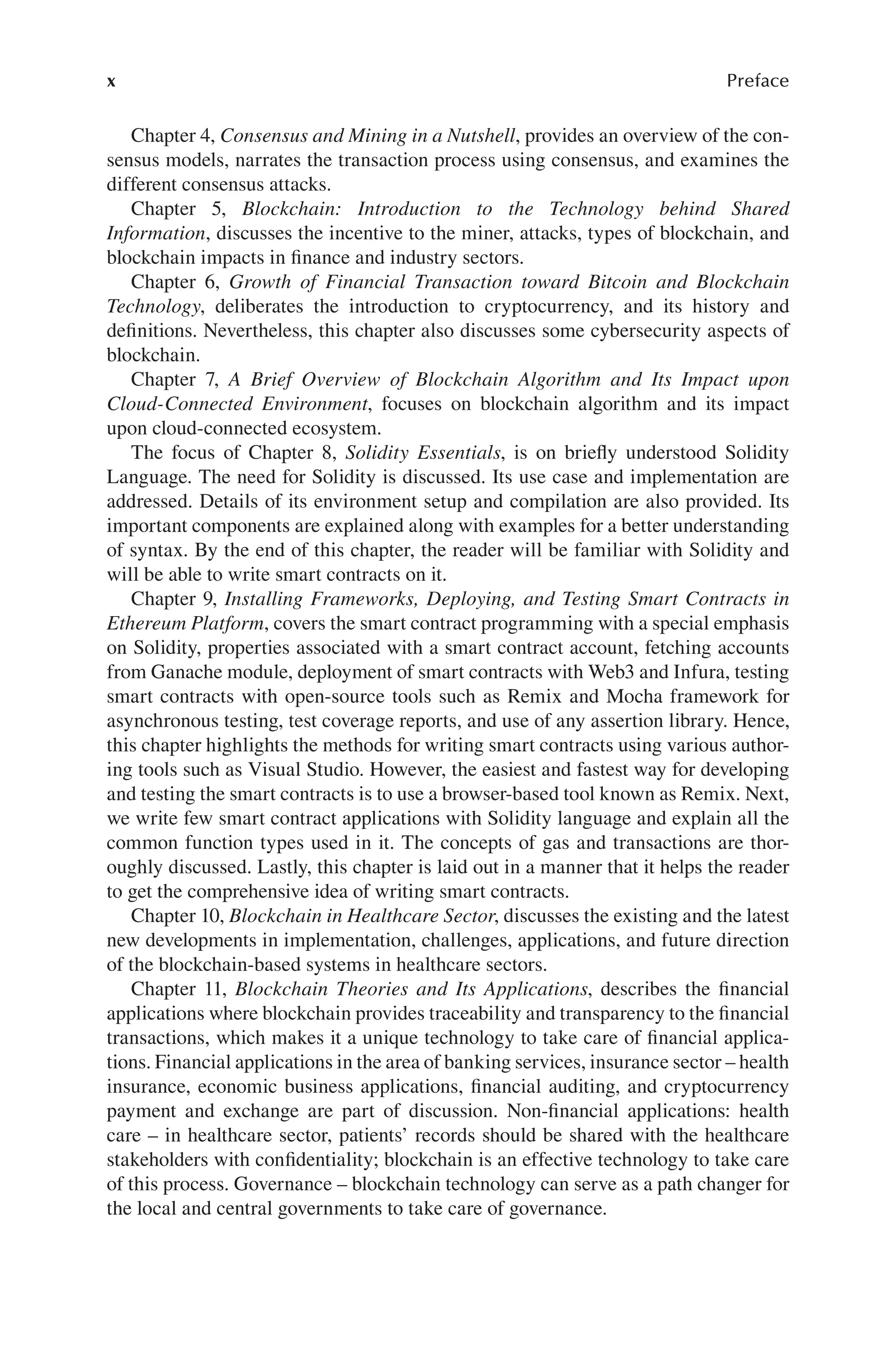 x Preface
Chapter 4, Consensus and Mining in a Nutshell, provides an overview of the con-
sensus models, narrates the transaction process using consensus, and examines the
different consensus attacks.
Chapter 5, Blockchain: Introduction to the Technology behind Shared
Information, discusses the incentive to the miner, attacks, types of blockchain, and
blockchain impacts in finance and industry sectors.
Chapter 6, Growth of Financial Transaction toward Bitcoin and Blockchain
Technology, deliberates the introduction to cryptocurrency, and its history and
definitions. Nevertheless, this chapter also discusses some cybersecurity aspects of
blockchain.
Chapter 7, A Brief Overview of Blockchain Algorithm and Its Impact upon
Cloud-Connected Environment, focuses on blockchain algorithm and its impact
upon cloud-connected ecosystem.
The focus of Chapter 8, Solidity Essentials, is on briefly understood Solidity
Language. The need for Solidity is discussed. Its use case and implementation are
addressed. Details of its environment setup and compilation are also provided. Its
important components are explained along with examples for a better understanding
of syntax. By the end of this chapter, the reader will be familiar with Solidity and
will be able to write smart contracts on it.
Chapter 9, Installing Frameworks, Deploying, and Testing Smart Contracts in
Ethereum Platform, covers the smart contract programming with a special emphasis
on Solidity, properties associated with a smart contract account, fetching accounts
from Ganache module, deployment of smart contracts with Web3 and Infura, testing
smart contracts with open-source tools such as Remix and Mocha framework for
asynchronous testing, test coverage reports, and use of any assertion library. Hence,
this chapter highlights the methods for writing smart contracts using various author-
ing tools such as Visual Studio. However, the easiest and fastest way for developing
and testing the smart contracts is to use a browser-based tool known as Remix. Next,
we write few smart contract applications with Solidity language and explain all the
common function types used in it. The concepts of gas and transactions are thor-
oughly discussed. Lastly, this chapter is laid out in a manner that it helps the reader
to get the comprehensive idea of writing smart contracts.
Chapter 10, Blockchain in Healthcare Sector, discusses the existing and the latest
new developments in implementation, challenges, applications, and future direction
of the blockchain-based systems in healthcare sectors.
Chapter 11, Blockchain Theories and Its Applications, describes the financial
applications where blockchain provides traceability and transparency to the financial
transactions, which makes it a unique technology to take care of financial applica-
tions. Financial applications in the area of banking services, insurance sector – health
insurance, economic business applications, financial auditing, and cryptocurrency
payment and exchange are part of discussion. Non-financial applications: health
care – in healthcare sector, patients’ records should be shared with the healthcare
stakeholders with confidentiality; blockchain is an effective technology to take care
of this process. Governance – blockchain technology can serve as a path changer for
the local and central governments to take care of governance.
 