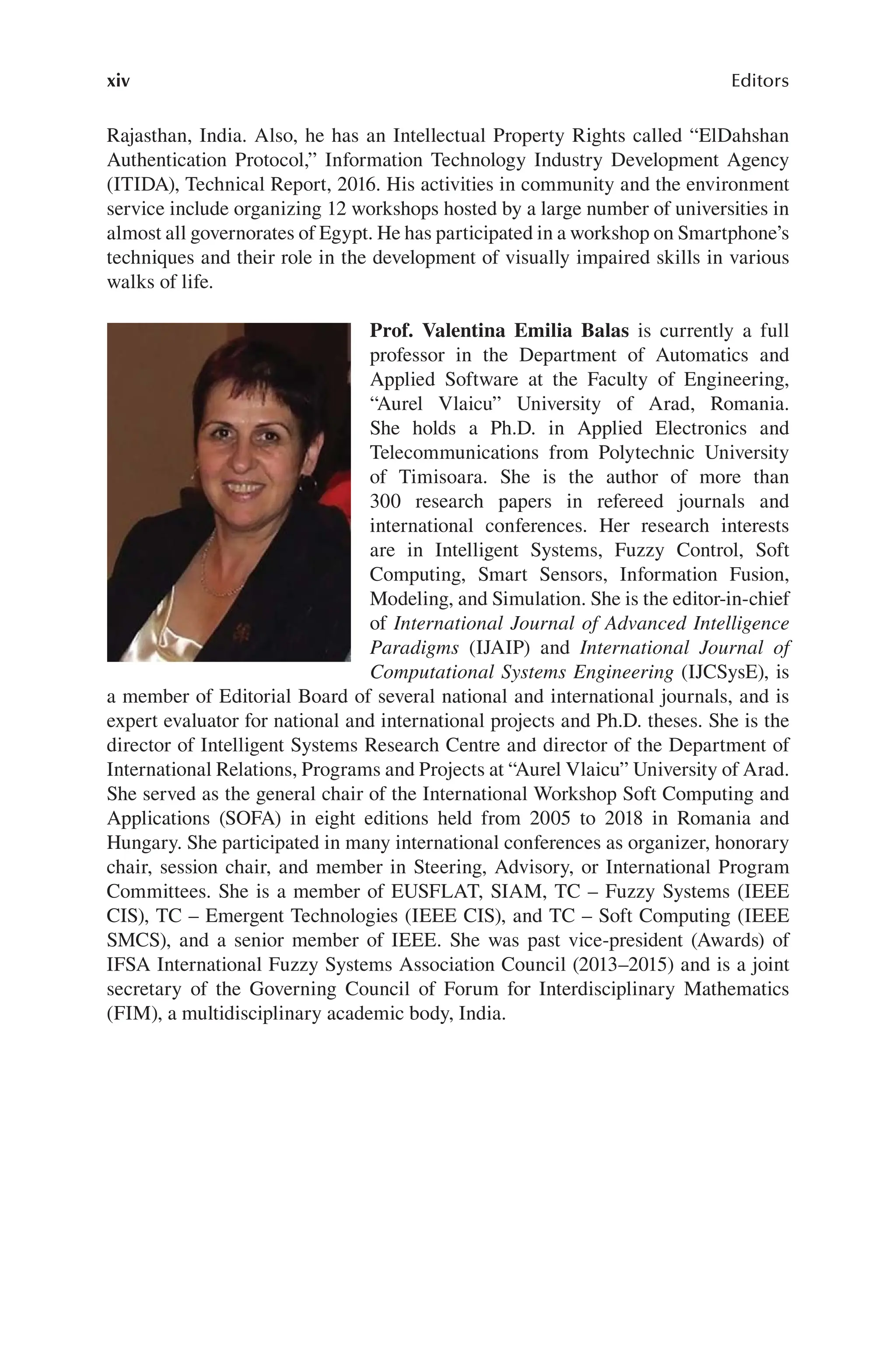 xiv Editors
Rajasthan, India. Also, he has an Intellectual Property Rights called “ElDahshan
Authentication Protocol,” Information Technology Industry Development Agency
(ITIDA), Technical Report, 2016. His activities in community and the environment
service include organizing 12 workshops hosted by a large number of universities in
almost all governorates of Egypt. He has participated in a workshop on Smartphone’s
techniques and their role in the development of visually impaired skills in various
walks of life.
Prof. Valentina Emilia Balas is currently a full
professor in the Department of Automatics and
Applied Software at the Faculty of Engineering,
“Aurel Vlaicu” University of Arad, Romania.
She holds a Ph.D. in Applied Electronics and
Telecommunications from Polytechnic University
of Timisoara. She is the author of more than
300 research papers in refereed journals and
international conferences. Her research interests
are in Intelligent Systems, Fuzzy Control, Soft
Computing, Smart Sensors, Information Fusion,
Modeling, and Simulation. She is the editor-in-chief
of International Journal of Advanced Intelligence
Paradigms (IJAIP) and International Journal of
Computational Systems Engineering (IJCSysE), is
a member of Editorial Board of several national and international journals, and is
expert evaluator for national and international projects and Ph.D. theses. She is the
director of Intelligent Systems Research Centre and director of the Department of
International Relations, Programs and Projects at “Aurel Vlaicu” University of Arad.
She served as the general chair of the International Workshop Soft Computing and
Applications (SOFA) in eight editions held from 2005 to 2018 in Romania and
Hungary. She participated in many international conferences as organizer, honorary
chair, session chair, and member in Steering, Advisory, or International Program
Committees. She is a member of EUSFLAT, SIAM, TC – Fuzzy Systems (IEEE
CIS), TC – Emergent Technologies (IEEE CIS), and TC – Soft Computing (IEEE
SMCS), and a senior member of IEEE. She was past vice-president (Awards) of
IFSA International Fuzzy Systems Association Council (2013–2015) and is a joint
secretary of the Governing Council of Forum for Interdisciplinary Mathematics
(FIM), a multidisciplinary academic body, India.
 