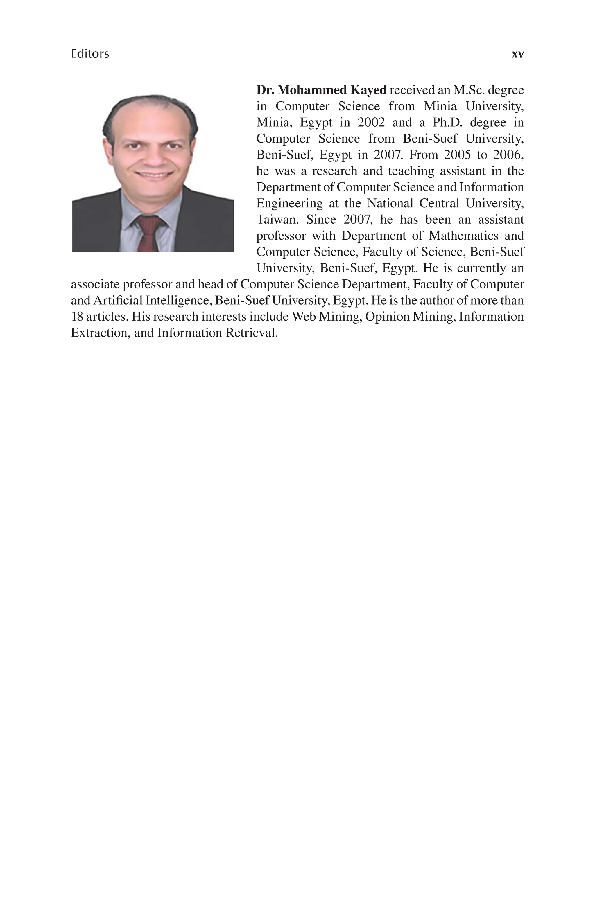 xv
Editors
Dr. Mohammed Kayed received an M.Sc. degree
in Computer Science from Minia University,
Minia, Egypt in 2002 and a Ph.D. degree in
Computer Science from Beni-Suef University,
Beni-Suef, Egypt in 2007. From 2005 to 2006,
he was a research and teaching assistant in the
Department of Computer Science and Information
Engineering at the National Central University,
Taiwan. Since 2007, he has been an assistant
professor with Department of Mathematics and
Computer Science, Faculty of Science, Beni-Suef
University, Beni-Suef, Egypt. He is currently an
associate professor and head of Computer Science Department, Faculty of Computer
and Artificial Intelligence, Beni-Suef University, Egypt. He is the author of more than
18 articles. His research interests include Web Mining, Opinion Mining, Information
Extraction, and Information Retrieval.
 