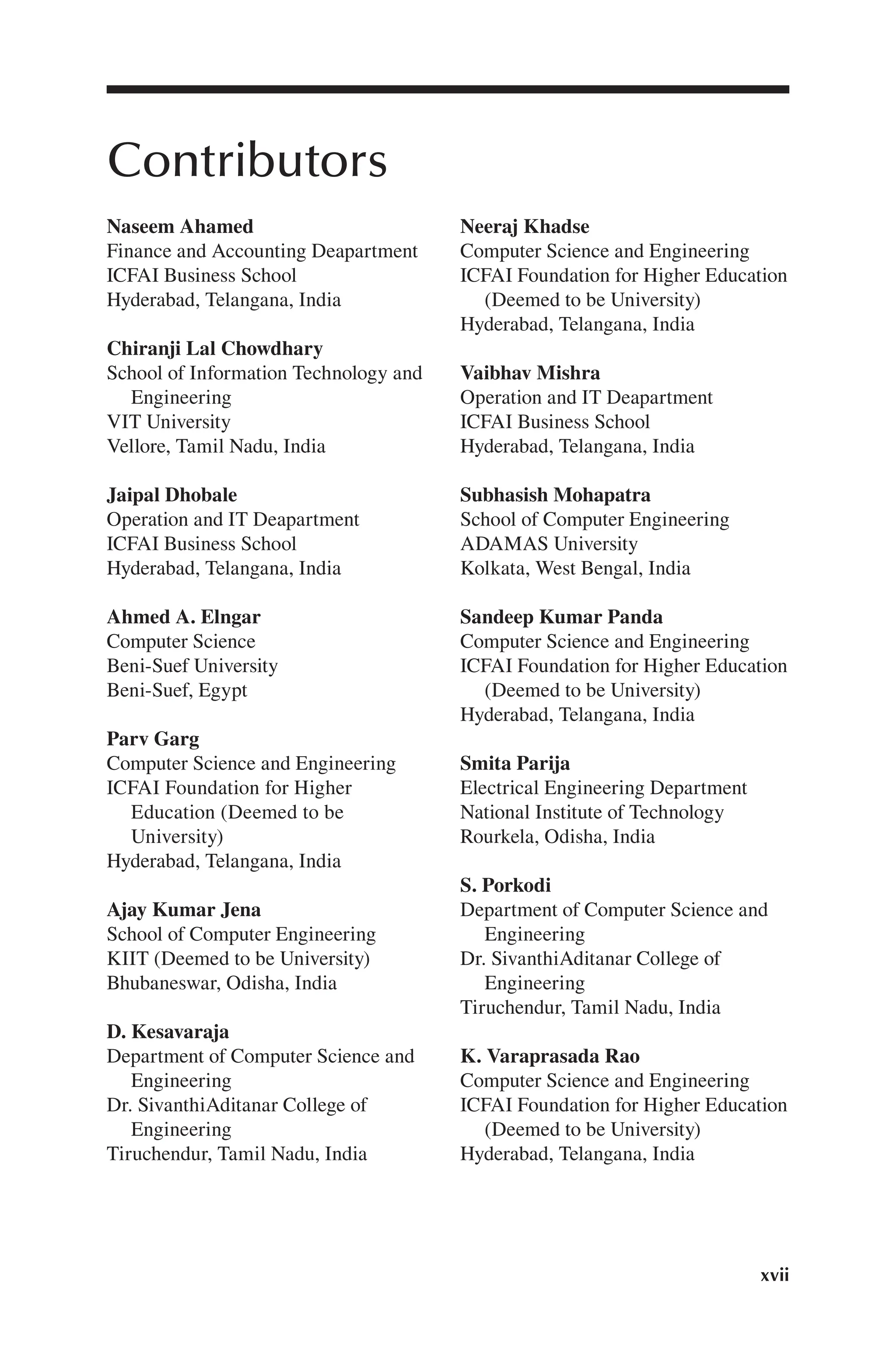 xvii
Contributors
Naseem Ahamed
Finance and Accounting Deapartment
ICFAI Business School
Hyderabad, Telangana, India
Chiranji Lal Chowdhary
School of Information Technology and
Engineering
VIT University
Vellore, Tamil Nadu, India
Jaipal Dhobale
Operation and IT Deapartment
ICFAI Business School
Hyderabad, Telangana, India
Ahmed A. Elngar
Computer Science
Beni-Suef University
Beni-Suef, Egypt
Parv Garg
Computer Science and Engineering
ICFAI Foundation for Higher
Education (Deemed to be
University)
Hyderabad, Telangana, India
Ajay Kumar Jena
School of Computer Engineering
KIIT (Deemed to be University)
Bhubaneswar, Odisha, India
D. Kesavaraja
Department of Computer Science and
Engineering
Dr. SivanthiAditanar College of
Engineering
Tiruchendur, Tamil Nadu, India
Neeraj Khadse
Computer Science and Engineering
ICFAI Foundation for Higher Education
(Deemed to be University)
Hyderabad, Telangana, India
Vaibhav Mishra
Operation and IT Deapartment
ICFAI Business School
Hyderabad, Telangana, India
Subhasish Mohapatra
School of Computer Engineering
ADAMAS University
Kolkata, West Bengal, India
Sandeep Kumar Panda
Computer Science and Engineering
ICFAI Foundation for Higher Education
(Deemed to be University)
Hyderabad, Telangana, India
Smita Parija
Electrical Engineering Department
National Institute of Technology
Rourkela, Odisha, India
S. Porkodi
Department of Computer Science and
Engineering
Dr. SivanthiAditanar College of
Engineering
Tiruchendur, Tamil Nadu, India
K. Varaprasada Rao
Computer Science and Engineering
ICFAI Foundation for Higher Education
(Deemed to be University)
Hyderabad, Telangana, India
 