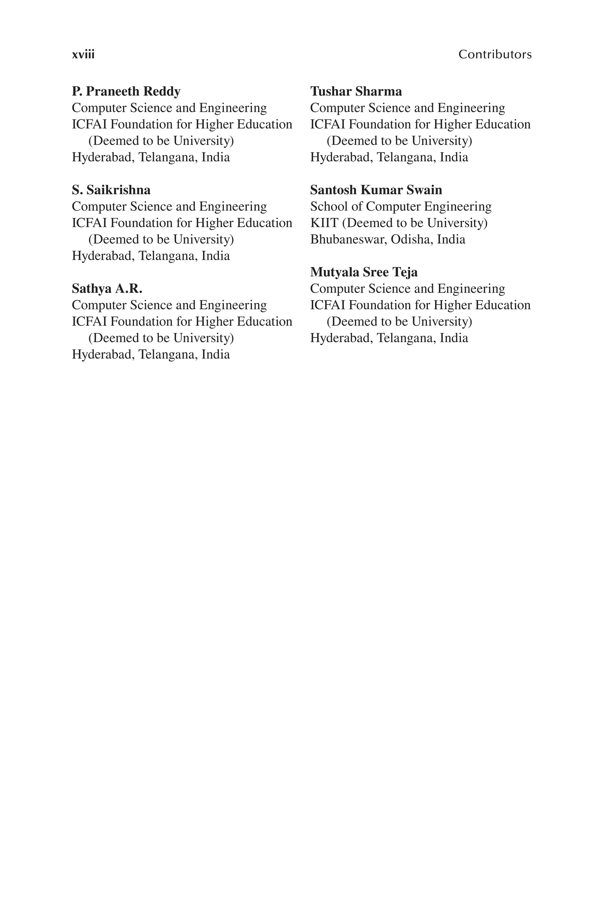 xviii Contributors
P. Praneeth Reddy
Computer Science and Engineering
ICFAI Foundation for Higher Education
(Deemed to be University)
Hyderabad, Telangana, India
S. Saikrishna
Computer Science and Engineering
ICFAI Foundation for Higher Education
(Deemed to be University)
Hyderabad, Telangana, India
Sathya A.R.
Computer Science and Engineering
ICFAI Foundation for Higher Education
(Deemed to be University)
Hyderabad, Telangana, India
Tushar Sharma
Computer Science and Engineering
ICFAI Foundation for Higher Education
(Deemed to be University)
Hyderabad, Telangana, India
Santosh Kumar Swain
School of Computer Engineering
KIIT (Deemed to be University)
Bhubaneswar, Odisha, India
Mutyala Sree Teja
Computer Science and Engineering
ICFAI Foundation for Higher Education
(Deemed to be University)
Hyderabad, Telangana, India
 