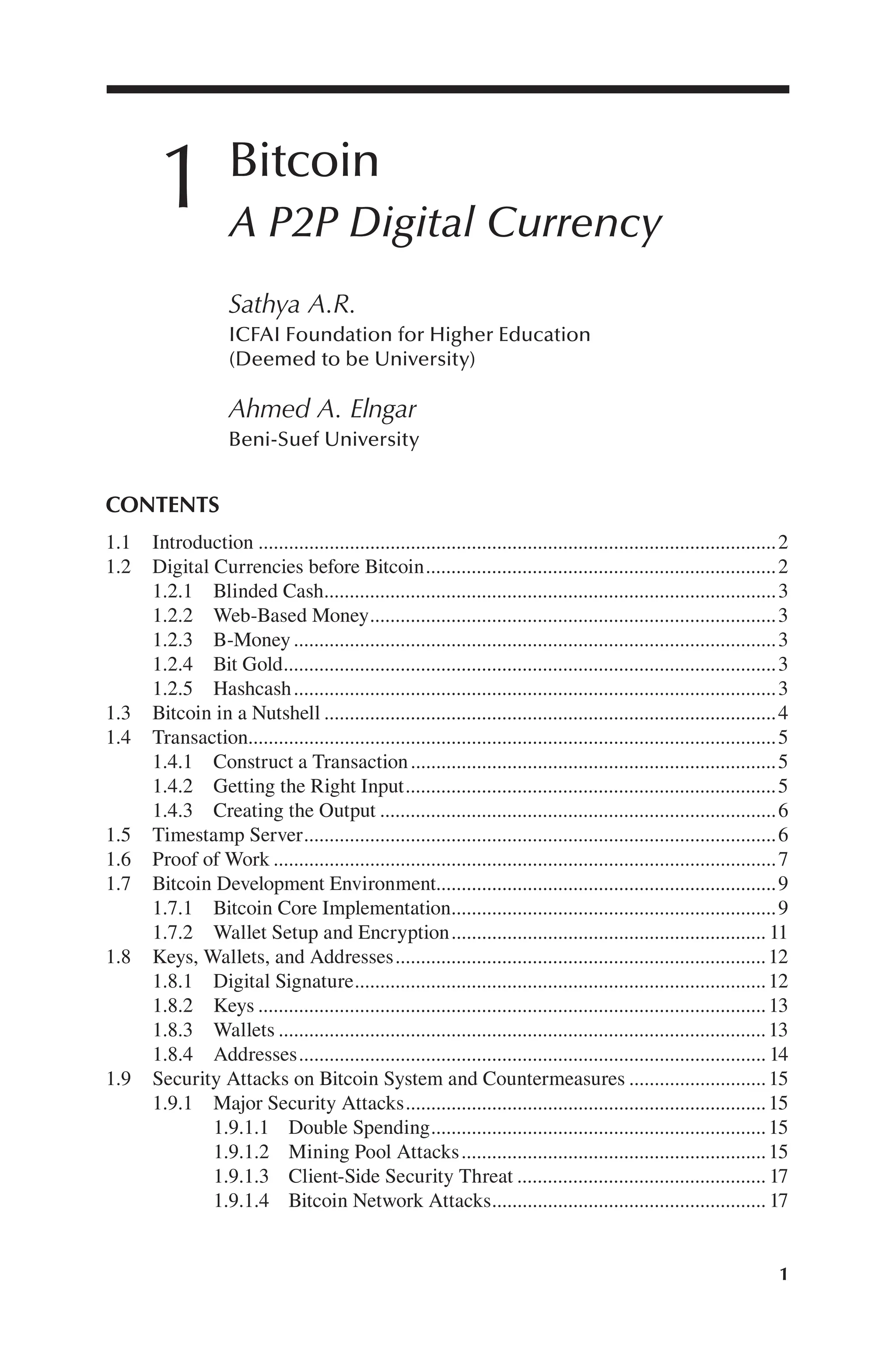 1
1 Bitcoin
A P2P Digital Currency
Sathya A.R.
ICFAI Foundation for Higher Education
(Deemed to be University)
Ahmed A. Elngar
Beni-Suef University
CONTENTS
1.1 Introduction 2
......................................................................................................
1.2 Digital Currencies before Bitcoin 2
.....................................................................
1.2.1 Blinded Cash 3
.........................................................................................
1.2.2 Web-Based Money 3
................................................................................
1.2.3 B-Money 3
...............................................................................................
1.2.4 Bit Gold 3
.................................................................................................
1.2.5 Hashcash 3
...............................................................................................
1.3 Bitcoin in a Nutshell 4
.........................................................................................
1.4 Transaction 5
........................................................................................................
1.4.1 Construct a Transaction 5
........................................................................
1.4.2 Getting the Right Input 5
.........................................................................
1.4.3 Creating the Output 6
..............................................................................
1.5 Timestamp Server 6
.............................................................................................
1.6 Proof of Work 7
...................................................................................................
1.7 Bitcoin Development Environment 9
...................................................................
1.7.1 Bitcoin Core Implementation 9
................................................................
1.7.2 Wallet Setup and Encryption 11
..............................................................
1.8 Keys, Wallets, and Addresses 12
.........................................................................
1.8.1 Digital Signature 12
.................................................................................
1.8.2 Keys 13
....................................................................................................
1.8.3 Wallets 13
................................................................................................
1.8.4 Addresses 14
............................................................................................
1.9 Security Attacks on Bitcoin System and Countermeasures 15
...........................
1.9.1 Major Security Attacks 15
.......................................................................
1.9.1.1 Double Spending 15
..................................................................
1.9.1.2 Mining Pool Attacks 15
............................................................
1.9.1.3 Client-Side Security Threat 17
.................................................
1.9.1.4 Bitcoin Network Attacks 17
......................................................
 
