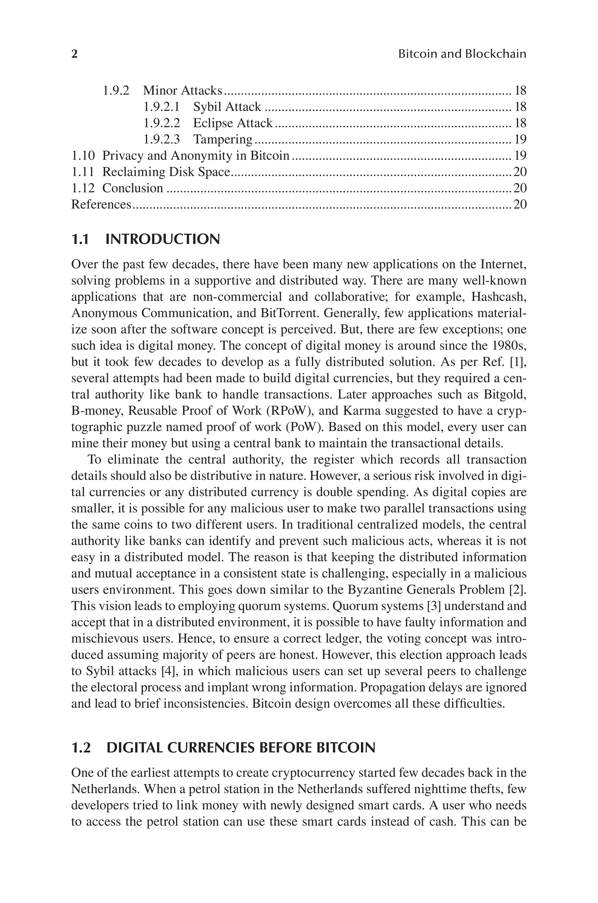 2 Bitcoin and Blockchain
1.1 INTRODUCTION
Over the past few decades, there have been many new applications on the Internet,
solving problems in a supportive and distributed way. There are many well-known
applications that are non-commercial and collaborative; for example, Hashcash,
Anonymous Communication, and BitTorrent. Generally, few applications material-
ize soon after the software concept is perceived. But, there are few exceptions; one
such idea is digital money. The concept of digital money is around since the 1980s,
but it took few decades to develop as a fully distributed solution. As per Ref. [1],
several attempts had been made to build digital currencies, but they required a cen-
tral authority like bank to handle transactions. Later approaches such as Bitgold,
B-money, Reusable Proof of Work (RPoW), and Karma suggested to have a cryp-
tographic puzzle named proof of work (PoW). Based on this model, every user can
mine their money but using a central bank to maintain the transactional details.
To eliminate the central authority, the register which records all transaction
details should also be distributive in nature. However, a serious risk involved in digi-
tal currencies or any distributed currency is double spending. As digital copies are
smaller, it is possible for any malicious user to make two parallel transactions using
the same coins to two different users. In traditional centralized models, the central
authority like banks can identify and prevent such malicious acts, whereas it is not
easy in a distributed model. The reason is that keeping the distributed information
and mutual acceptance in a consistent state is challenging, especially in a malicious
users environment. This goes down similar to the Byzantine Generals Problem [2].
This vision leads to employing quorum systems. Quorum systems [3] understand and
accept that in a distributed environment, it is possible to have faulty information and
mischievous users. Hence, to ensure a correct ledger, the voting concept was intro-
duced assuming majority of peers are honest. However, this election approach leads
to Sybil attacks [4], in which malicious users can set up several peers to challenge
the electoral process and implant wrong information. Propagation delays are ignored
and lead to brief inconsistencies. Bitcoin design overcomes all these difficulties.
1.2 DIGITAL CURRENCIES BEFORE BITCOIN
One of the earliest attempts to create cryptocurrency started few decades back in the
Netherlands. When a petrol station in the Netherlands suffered nighttime thefts, few
developers tried to link money with newly designed smart cards. A user who needs
to access the petrol station can use these smart cards instead of cash. This can be
1.9.2 Minor Attacks 18
.....................................................................................
1.9.2.1 Sybil Attack 18
.........................................................................
1.9.2.2 Eclipse Attack 18
......................................................................
1.9.2.3 Tampering 19
............................................................................
1.10 Privacy and Anonymity in Bitcoin. 19
................................................................
1.11 Reclaiming Disk Space 20
...................................................................................
1.12 Conclusion 20
......................................................................................................
References 20
................................................................................................................
 