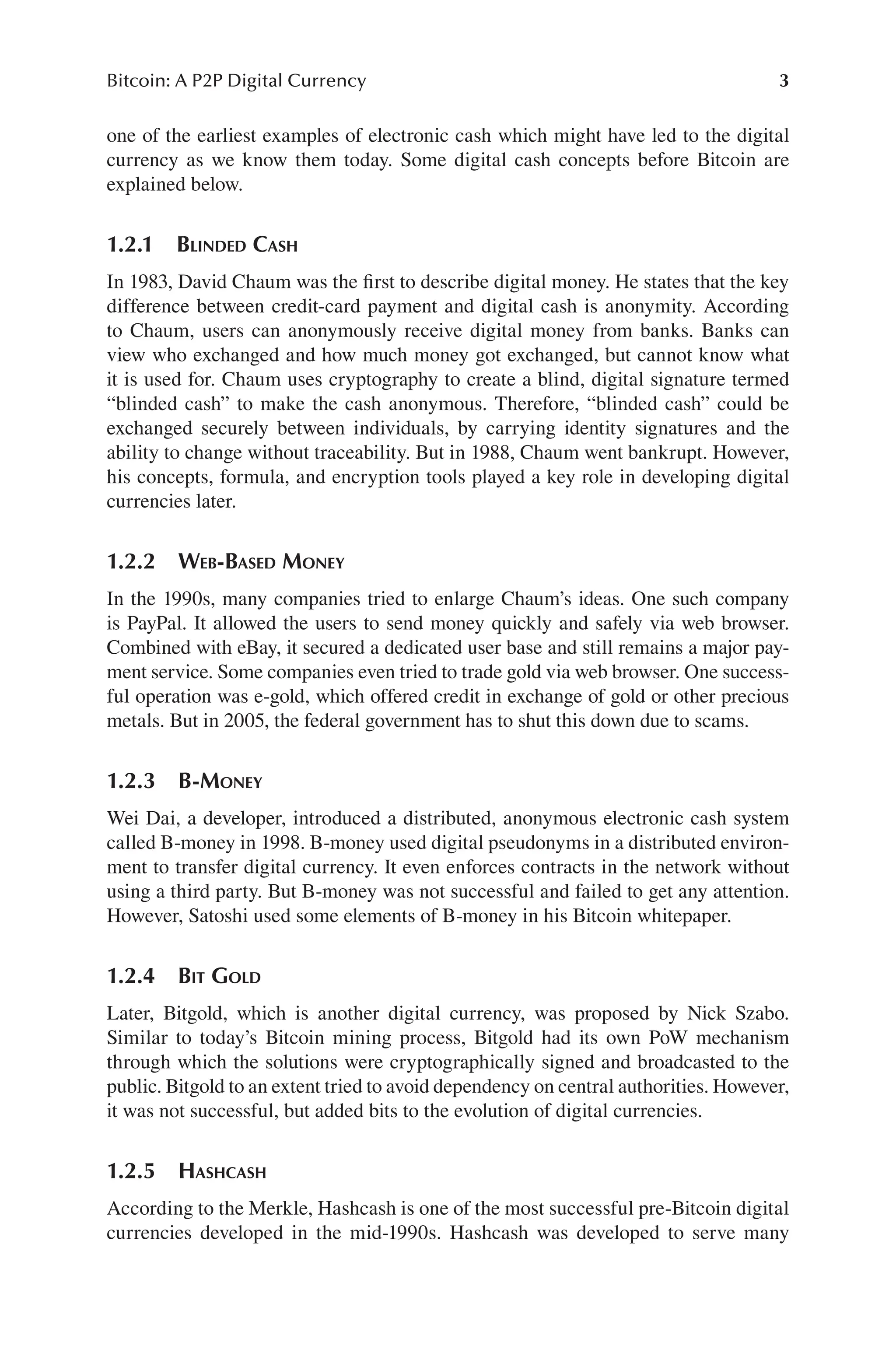 3
Bitcoin: A P2P Digital Currency
one of the earliest examples of electronic cash which might have led to the digital
currency as we know them today. Some digital cash concepts before Bitcoin are
explained below.
1.2.1 BLINDED CASH
In 1983, David Chaum was the first to describe digital money. He states that the key
difference between credit-card payment and digital cash is anonymity. According
to Chaum, users can anonymously receive digital money from banks. Banks can
view who exchanged and how much money got exchanged, but cannot know what
it is used for. Chaum uses cryptography to create a blind, digital signature termed
“blinded cash” to make the cash anonymous. Therefore, “blinded cash” could be
exchanged securely between individuals, by carrying identity signatures and the
ability to change without traceability. But in 1988, Chaum went bankrupt. However,
his concepts, formula, and encryption tools played a key role in developing digital
currencies later.
1.2.2 WEB-BASED MONEY
In the 1990s, many companies tried to enlarge Chaum’s ideas. One such company
is PayPal. It allowed the users to send money quickly and safely via web browser.
Combined with eBay, it secured a dedicated user base and still remains a major pay-
ment service. Some companies even tried to trade gold via web browser. One success-
ful operation was e-gold, which offered credit in exchange of gold or other precious
metals. But in 2005, the federal government has to shut this down due to scams.
1.2.3 B-MONEY
Wei Dai, a developer, introduced a distributed, anonymous electronic cash system
called B-money in 1998. B-money used digital pseudonyms in a distributed environ-
ment to transfer digital currency. It even enforces contracts in the network without
using a third party. But B-money was not successful and failed to get any attention.
However, Satoshi used some elements of B-money in his Bitcoin whitepaper.
1.2.4 BIT GOLD
Later, Bitgold, which is another digital currency, was proposed by Nick Szabo.
Similar to today’s Bitcoin mining process, Bitgold had its own PoW mechanism
through which the solutions were cryptographically signed and broadcasted to the
public. Bitgold to an extent tried to avoid dependency on central authorities. However,
it was not successful, but added bits to the evolution of digital currencies.
1.2.5 HASHCASH
According to the Merkle, Hashcash is one of the most successful pre-Bitcoin digital
currencies developed in the mid-1990s. Hashcash was developed to serve many
 