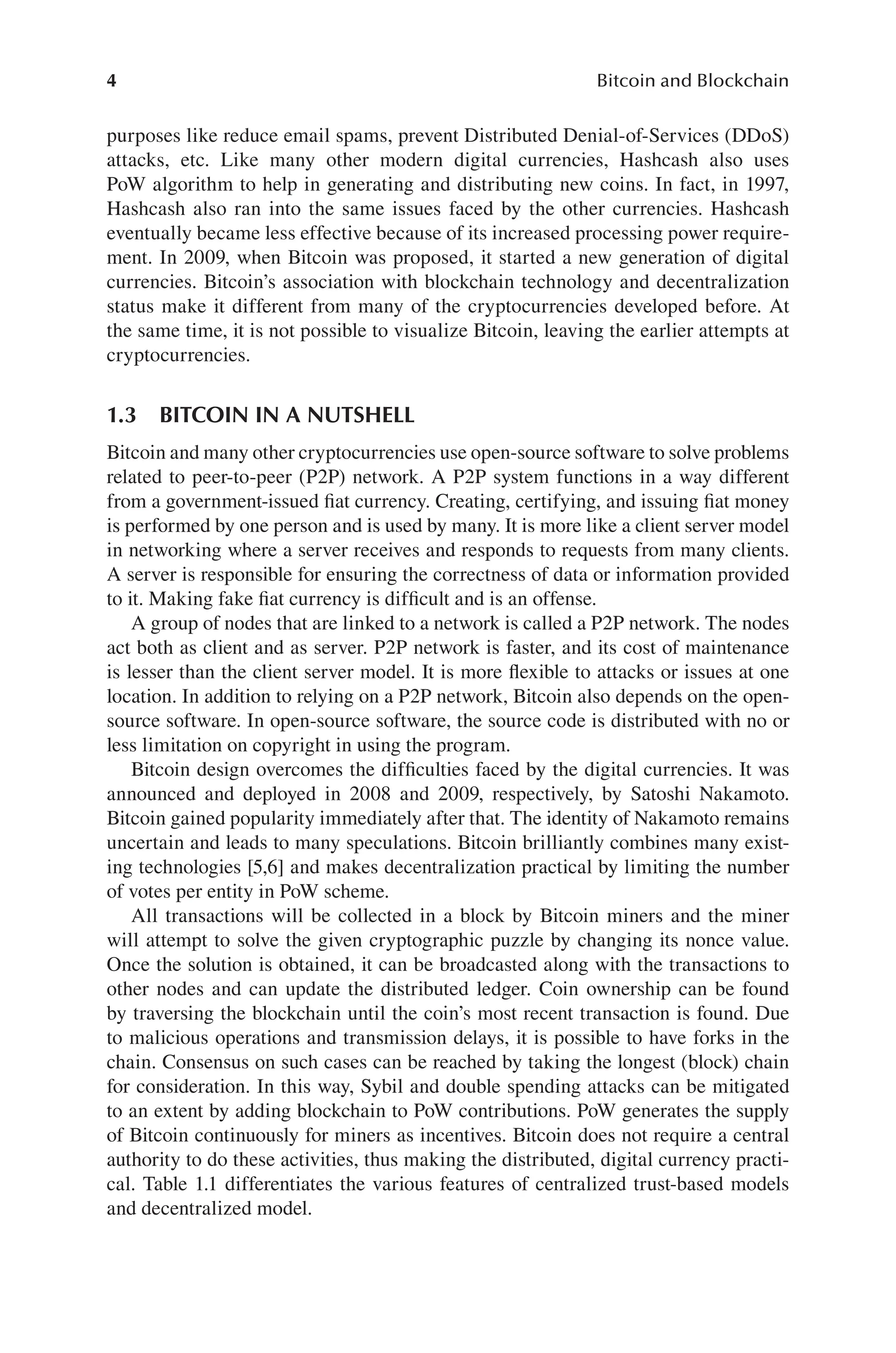 4 Bitcoin and Blockchain
purposes like reduce email spams, prevent Distributed Denial-of-Services (DDoS)
attacks, etc. Like many other modern digital currencies, Hashcash also uses
PoW algorithm to help in generating and distributing new coins. In fact, in 1997,
Hashcash also ran into the same issues faced by the other currencies. Hashcash
eventually became less effective because of its increased processing power require-
ment. In 2009, when Bitcoin was proposed, it started a new generation of digital
currencies. Bitcoin’s association with blockchain technology and decentralization
status make it different from many of the cryptocurrencies developed before. At
the same time, it is not possible to visualize Bitcoin, leaving the earlier attempts at
cryptocurrencies.
1.3 BITCOIN IN A NUTSHELL
Bitcoin and many other cryptocurrencies use open-source software to solve problems
related to peer-to-peer (P2P) network. A P2P system functions in a way different
from a government-issued fiat currency. Creating, certifying, and issuing fiat money
is performed by one person and is used by many. It is more like a client server model
in networking where a server receives and responds to requests from many clients.
A server is responsible for ensuring the correctness of data or information provided
to it. Making fake fiat currency is difficult and is an offense.
A group of nodes that are linked to a network is called a P2P network. The nodes
act both as client and as server. P2P network is faster, and its cost of maintenance
is lesser than the client server model. It is more flexible to attacks or issues at one
location. In addition to relying on a P2P network, Bitcoin also depends on the open-
source software. In open-source software, the source code is distributed with no or
less limitation on copyright in using the program.
Bitcoin design overcomes the difficulties faced by the digital currencies. It was
announced and deployed in 2008 and 2009, respectively, by Satoshi Nakamoto.
Bitcoin gained popularity immediately after that. The identity of Nakamoto remains
uncertain and leads to many speculations. Bitcoin brilliantly combines many exist-
ing technologies [5,6] and makes decentralization practical by limiting the number
of votes per entity in PoW scheme.
All transactions will be collected in a block by Bitcoin miners and the miner
will attempt to solve the given cryptographic puzzle by changing its nonce value.
Once the solution is obtained, it can be broadcasted along with the transactions to
other nodes and can update the distributed ledger. Coin ownership can be found
by traversing the blockchain until the coin’s most recent transaction is found. Due
to malicious operations and transmission delays, it is possible to have forks in the
chain. Consensus on such cases can be reached by taking the longest (block) chain
for consideration. In this way, Sybil and double spending attacks can be mitigated
to an extent by adding blockchain to PoW contributions. PoW generates the supply
of Bitcoin continuously for miners as incentives. Bitcoin does not require a central
authority to do these activities, thus making the distributed, digital currency practi-
cal. Table 1.1 differentiates the various features of centralized trust-based models
and decentralized model.
 