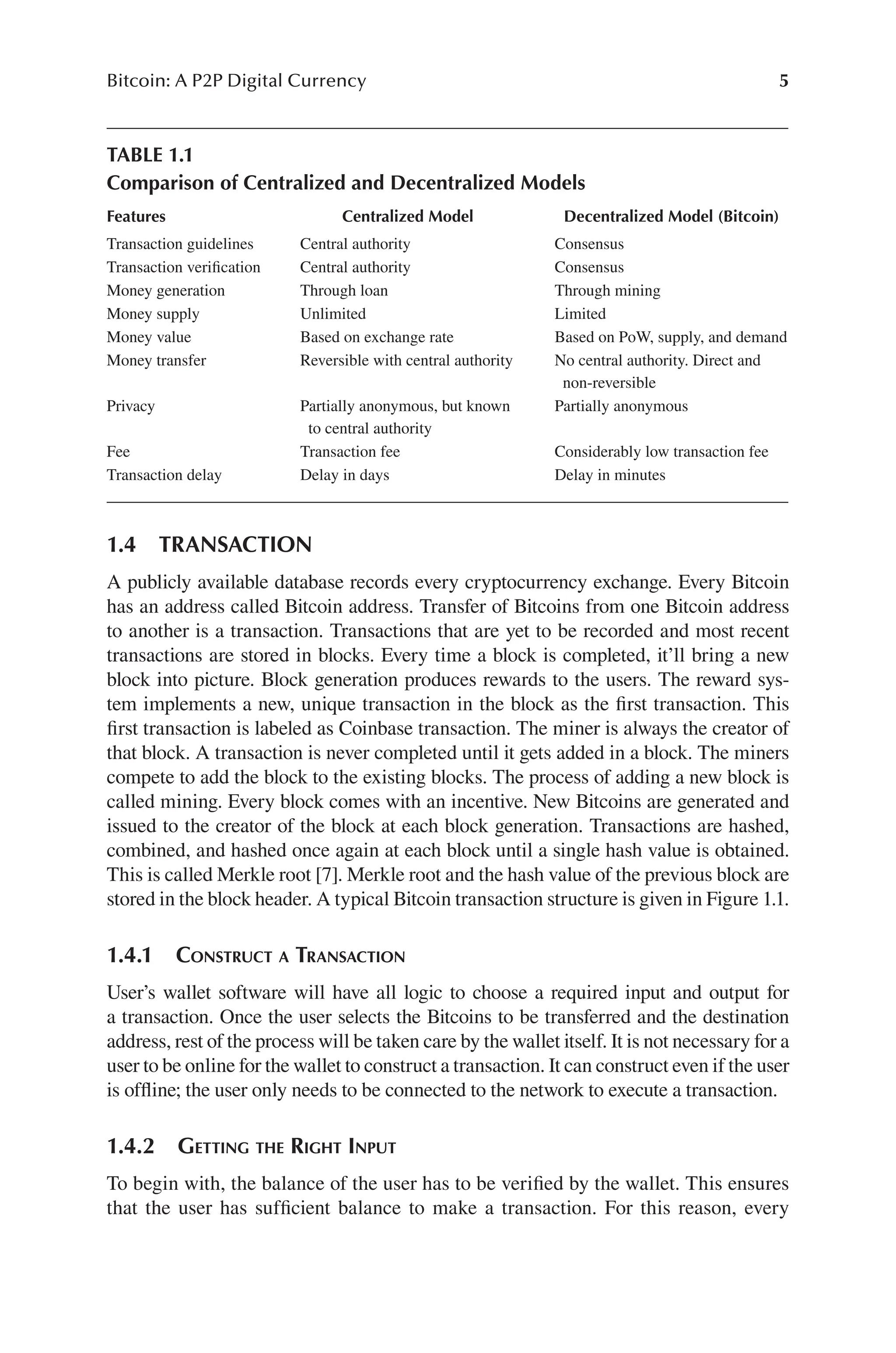 5
Bitcoin: A P2P Digital Currency
1.4 TRANSACTION
A publicly available database records every cryptocurrency exchange. Every Bitcoin
has an address called Bitcoin address. Transfer of Bitcoins from one Bitcoin address
to another is a transaction. Transactions that are yet to be recorded and most recent
transactions are stored in blocks. Every time a block is completed, it’ll bring a new
block into picture. Block generation produces rewards to the users. The reward sys-
tem implements a new, unique transaction in the block as the first transaction. This
first transaction is labeled as Coinbase transaction. The miner is always the creator of
that block. A transaction is never completed until it gets added in a block. The miners
compete to add the block to the existing blocks. The process of adding a new block is
called mining. Every block comes with an incentive. New Bitcoins are generated and
issued to the creator of the block at each block generation. Transactions are hashed,
combined, and hashed once again at each block until a single hash value is obtained.
This is called Merkle root [7]. Merkle root and the hash value of the previous block are
stored in the block header. A typical Bitcoin transaction structure is given in Figure 1.1.
1.4.1 CONSTRUCT A TRANSACTION
User’s wallet software will have all logic to choose a required input and output for
a transaction. Once the user selects the Bitcoins to be transferred and the destination
address, rest of the process will be taken care by the wallet itself. It is not necessary for a
user to be online for the wallet to construct a transaction. It can construct even if the user
is offline; the user only needs to be connected to the network to execute a transaction.
1.4.2 GETTING THE RIGHT INPUT
To begin with, the balance of the user has to be verified by the wallet. This ensures
that the user has sufficient balance to make a transaction. For this reason, every
TABLE 1.1
Comparison of Centralized and Decentralized Models
Features Centralized Model Decentralized Model (Bitcoin)
Transaction guidelines Central authority Consensus
Transaction verification Central authority Consensus
Money generation Through loan Through mining
Money supply Unlimited Limited
Money value Based on exchange rate Based on PoW, supply, and demand
Money transfer Reversible with central authority No central authority. Direct and
non-reversible
Privacy Partially anonymous, but known
to central authority
Partially anonymous
Fee Transaction fee Considerably low transaction fee
Transaction delay Delay in days Delay in minutes
 