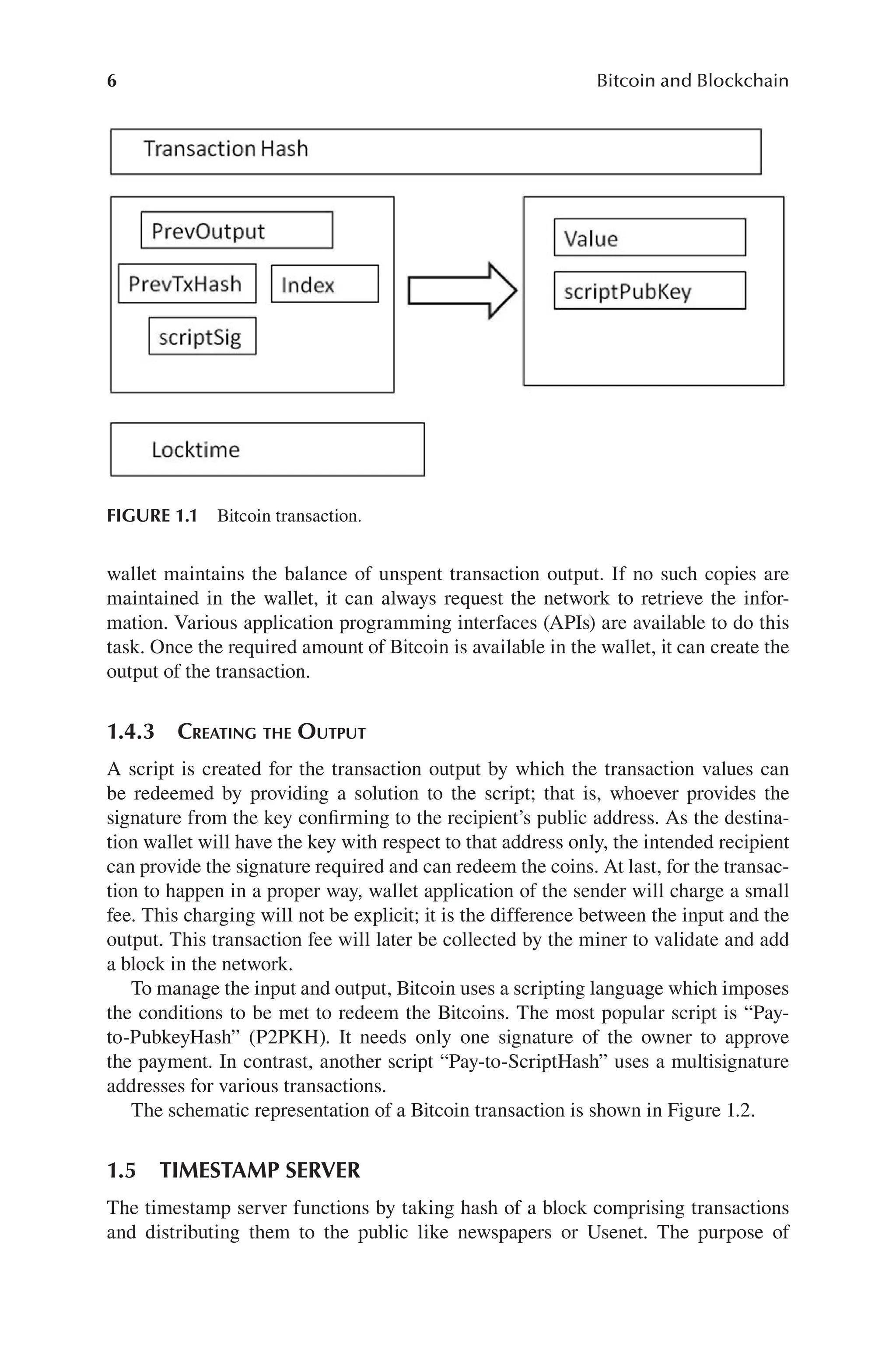 6 Bitcoin and Blockchain
FIGURE 1.1 Bitcoin transaction.
wallet maintains the balance of unspent transaction output. If no such copies are
maintained in the wallet, it can always request the network to retrieve the infor-
mation. Various application programming interfaces (APIs) are available to do this
task. Once the required amount of Bitcoin is available in the wallet, it can create the
output of the transaction.
1.4.3 CREATING THE OUTPUT
A script is created for the transaction output by which the transaction values can
be redeemed by providing a solution to the script; that is, whoever provides the
signature from the key confirming to the recipient’s public address. As the destina-
tion wallet will have the key with respect to that address only, the intended recipient
can provide the signature required and can redeem the coins. At last, for the transac-
tion to happen in a proper way, wallet application of the sender will charge a small
fee. This charging will not be explicit; it is the difference between the input and the
output. This transaction fee will later be collected by the miner to validate and add
a block in the network.
To manage the input and output, Bitcoin uses a scripting language which imposes
the conditions to be met to redeem the Bitcoins. The most popular script is “Pay-
to-PubkeyHash” (P2PKH). It needs only one signature of the owner to approve
the payment. In contrast, another script “Pay-to-ScriptHash” uses a multisignature
addresses for various transactions.
The schematic representation of a Bitcoin transaction is shown in Figure 1.2.
1.5 TIMESTAMP SERVER
The timestamp server functions by taking hash of a block comprising transactions
and distributing them to the public like newspapers or Usenet. The purpose of
 
