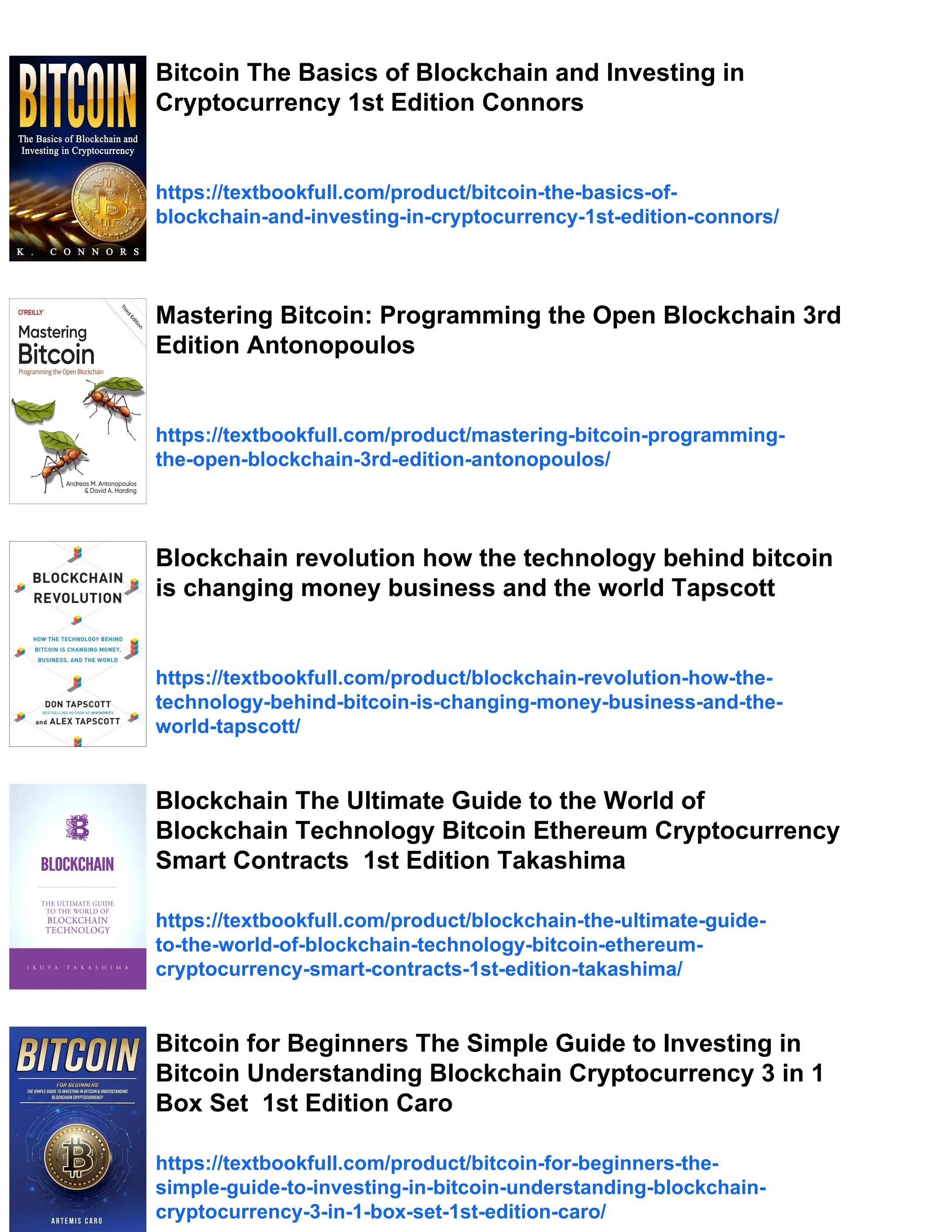 Bitcoin The Basics of Blockchain and Investing in
Cryptocurrency 1st Edition Connors
https://textbookfull.com/product/bitcoin-the-basics-of-
blockchain-and-investing-in-cryptocurrency-1st-edition-connors/
Mastering Bitcoin: Programming the Open Blockchain 3rd
Edition Antonopoulos
https://textbookfull.com/product/mastering-bitcoin-programming-
the-open-blockchain-3rd-edition-antonopoulos/
Blockchain revolution how the technology behind bitcoin
is changing money business and the world Tapscott
https://textbookfull.com/product/blockchain-revolution-how-the-
technology-behind-bitcoin-is-changing-money-business-and-the-
world-tapscott/
Blockchain The Ultimate Guide to the World of
Blockchain Technology Bitcoin Ethereum Cryptocurrency
Smart Contracts 1st Edition Takashima
https://textbookfull.com/product/blockchain-the-ultimate-guide-
to-the-world-of-blockchain-technology-bitcoin-ethereum-
cryptocurrency-smart-contracts-1st-edition-takashima/
Bitcoin for Beginners The Simple Guide to Investing in
Bitcoin Understanding Blockchain Cryptocurrency 3 in 1
Box Set 1st Edition Caro
https://textbookfull.com/product/bitcoin-for-beginners-the-
simple-guide-to-investing-in-bitcoin-understanding-blockchain-
cryptocurrency-3-in-1-box-set-1st-edition-caro/
 